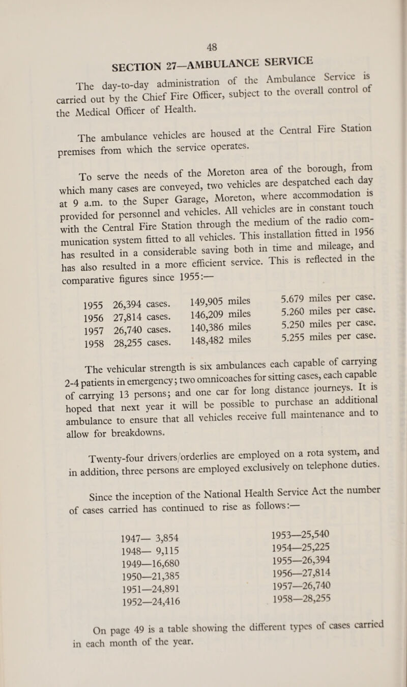 SECTION 27—AMBULANCE SERVICE The day-to-day administration of the Ambulance Service is earned out by the Chief Fire Officer, subject to the overall control the Medical Officer of Health. The ambulance vehicles are housed at the Central Fire Station premises from which the service operates. To serve the needs of the Moreton area of the borough, from whJ many cases are conveyed, two vehicles are despatched each day at 9 am to the Super Garage, Moreton, where accommodation provided for personnel and vehicles. All vehicles are in constant touch with the Central Fire Station through the medium of the radio com- Illc 8*0 .« vehicles. This » '» , 6 has resulted in a considerable saving both in time and mileage, and £ r resulted in . mote efficient semce. IN* » comparative figures since 1955. 1955 26,394 cases. 1956 27,814 cases. 1957 26,740 cases. 1958 28,255 cases. 149,905 miles 146,209 miles 140,386 miles 148,482 miles 5.679 miles per case. 5.260 miles per case. 5.250 miles per case. 5.255 miles per case. The vehicular strength is six ambulances each capable of carrying 2-4 patients in emergency; two omnicoaches for sitting cases, cat 1 capa e of carrying 13 persons; and one car for long distance journeys, hoped that next year it will be possible to purchase an additiona ambulance to ensure that all vehicles receive full maintenance an allow for breakdowns. Twenty-four drivers/orderlies are employed on a rota system, and in addition, three persons are employed exclusively on telephone duties. Since the inception of the National Health Service Act the number of cases carried has continued to rise as follows: 1947— 3,854 1948— 9,115 1949— 16,680 1950— 21,385 1951— 24,891 1952— 24,416 1953— 25,540 1954— 25,225 1955— 26,394 1956— 27,814 1957— 26,740 1958— 28,255 On page 49 is a table showing the different types pi cases carried in each month of the year.