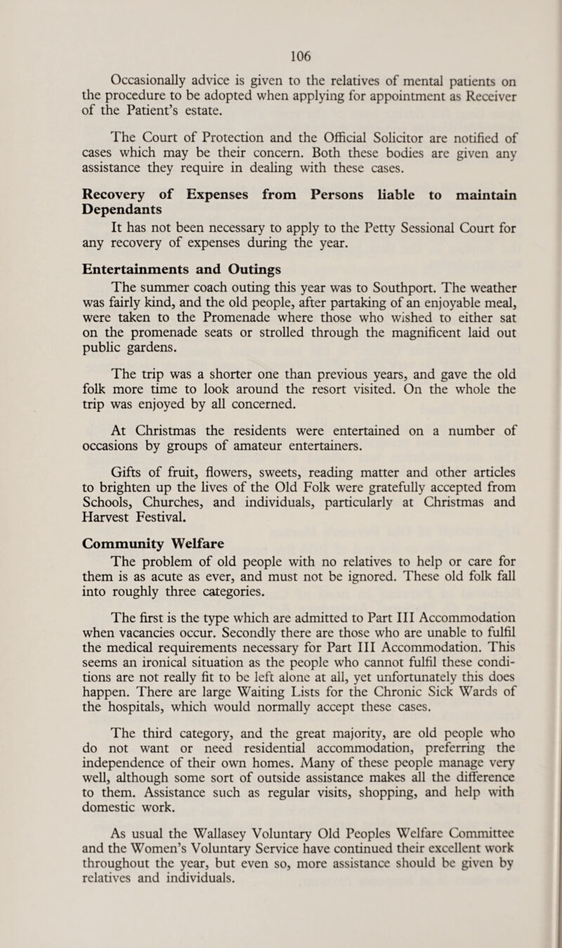 Occasionally advice is given to the relatives of mental patients on the procedure to be adopted when applying for appointment as Receiver of the Patient’s estate. The Court of Protection and the Official Solicitor are notified of cases which may be their concern. Both these bodies are given any assistance they require in dealing with these cases. Recovery of Expenses from Persons liable to maintain Dependants It has not been necessary to apply to the Petty Sessional Court for any recovery of expenses during the year. Entertainments and Outings The summer coach outing this year was to Southport. The weather was fairly kind, and the old people, after partaking of an enjoyable meal, were taken to the Promenade where those who wished to either sat on the promenade seats or strolled through the magnificent laid out public gardens. The trip was a shorter one than previous years, and gave the old folk more time to look around the resort visited. On the whole the trip was enjoyed by all concerned. At Christmas the residents were entertained on a number of occasions by groups of amateur entertainers. Gifts of fruit, flowers, sweets, reading matter and other articles to brighten up the lives of the Old Folk were gratefully accepted from Schools, Churches, and individuals, particularly at Christmas and Harvest Festival. Community Welfare The problem of old people with no relatives to help or care for them is as acute as ever, and must not be ignored. These old folk fall into roughly three categories. The first is the type which are admitted to Part III Accommodation when vacancies occur. Secondly there are those who are unable to fulfil the medical requirements necessary for Part III Accommodation. This seems an ironical situation as the people who cannot fulfil these condi¬ tions are not really fit to be left alone at all, yet unfortunately this does happen. There are large Waiting Lists for the Chronic Sick Wards of the hospitals, which would normally accept these cases. The third category, and the great majority, are old people who do not want or need residential accommodation, preferring the independence of their own homes. Many of these people manage very well, although some sort of outside assistance makes all the difference to them. Assistance such as regular visits, shopping, and help with domestic work. As usual the Wallasey Voluntary Old Peoples Welfare Committee and the Women’s Voluntary Service have continued their excellent work throughout the year, but even so, more assistance should be given by relatives and individuals.