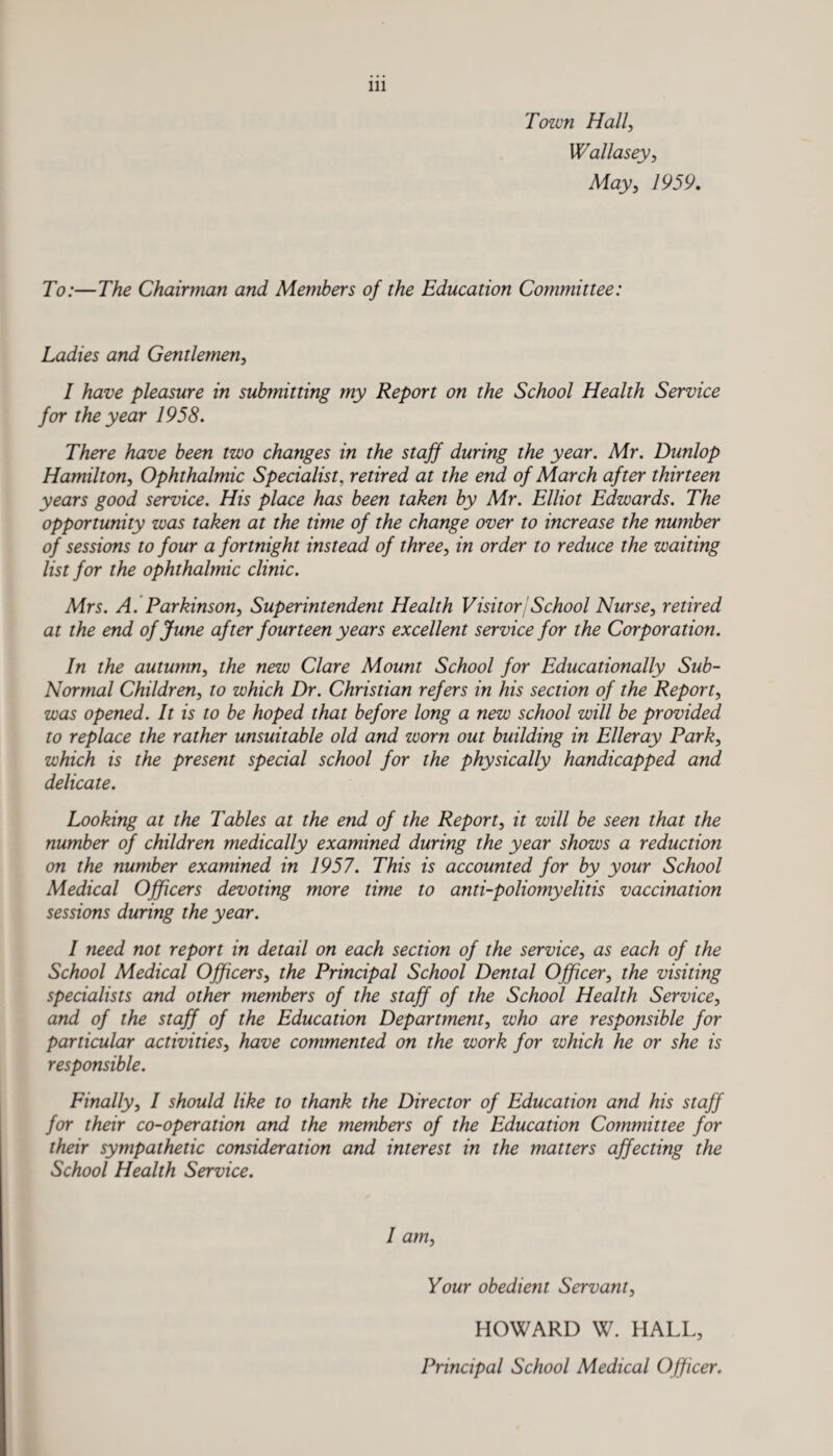 Town Hall, Wallasey, May, 7959. 70:—The Chairman and Members of the Education Committee: Ladies and Gentlemen, I have pleasure in submitting my Report on the School Health Service for the year 1958. There have been two changes in the staff during the year. Mr. Dunlop Hamilton, Ophthalmic Specialist, retired at the end of March after thirteen years good service. His place has been taken by Mr. Elliot Edwards. The opportunity was taken at the time of the change over to increase the number of sessions to four a fortnight instead of three, in order to reduce the waiting list for the ophthalmic clinic. Mrs. A. Parkinson, Superintendent Health VisitorjSchool Nurse, retired at the end of June after fourteen years excellent service for the Corporation. In the autumn, the new Clare Mount School for Educationally Sub- Normal Children, to which Dr. Christian refers in his section of the Report, was opened. It is to be hoped that before long a new school will be provided to replace the rather unsuitable old and worn out building in Elleray Park, which is the present special school for the physically handicapped and delicate. Looking at the Tables at the end of the Report, it will be seen that the number of children medically examined during the year shows a reduction on the number examined in 1957. This is accounted for by your School Medical Officers devoting more time to anti-poliomyelitis vaccination sessions during the year. I need not report in detail on each section of the service, as each of the School Medical Officers, the Principal School Dental Officer, the visiting specialists and other members of the staff of the School Health Service, and of the staff of the Education Department, who are responsible for particular activities, have commented on the work for which he or she is responsible. Finally, I should like to thank the Director of Education and his staff for their co-operation and the members of the Education Committee for their sympathetic consideration and interest in the matters affecting the School Health Service. I am, Your obedient Servant, HOWARD W. HALL, Principal School Medical Officer.