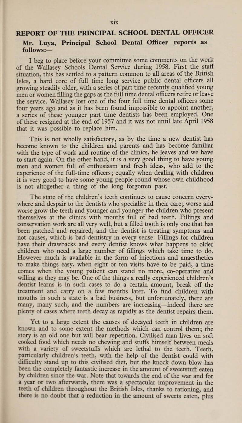 REPORT OF THE PRINCIPAL SCHOOL DENTAL OFFICER Mr. Luya, Principal School Dental Officer reports as follows:— I beg to place before your committee some comments on the work of the Wallasey Schools Dental Service during 1958. First the staff situation, this has settled to a pattern common to all areas of the British Isles, a hard core of full time long service public dental officers all growing steadily older, with a series of part time recently qualified young men or women filling the gaps as the full time dental officers retire or leave the service. Wallasey lost one of the four full time dental officers some four years ago and as it has been found impossible to appoint another, a series of these younger part time dentists has been employed. One of these resigned at the end of 1957 and it was not until late April 1958 that it was possible to replace him. This is not wholly satisfactory, as by the time a new dentist has become known to the children and parents and has become familiar with the type of work and routine of the clinics, he leaves and we have to start again. On the other hand, it is a very good thing to have young men and women full of enthusiasm and fresh ideas, who add to the experience of the full-time officers; equally when dealing with children it is very good to have some young people round whose own childhood is not altogether a thing of the long forgotten past. The state of the children’s teeth continues to cause concern every¬ where and despair to the dentists who specialise in their care; worse and worse grow the teeth and younger and younger the children who present themselves at the clinics with mouths full of bad teeth. Fillings and conservation work are all very well, but a filled tooth is only one that has been patched and repaired, and the dentist is treating symptoms and not causes, which is bad dentistry in every sense. Fillings for children have their drawbacks and every dentist knows what happens to older children who need a large number of fillings which take time to do. However much is available in the form of injections and anaesthetics to make things easy, when eight or ten visits have to be paid, a time comes when the young patient can stand no more, co-operative and willing as they may be. One of the things a really experienced children’s dentist learns is in such cases to do a certain amount, break off the treatment and carry on a few months later. To find children with mouths in such a state is a bad business, but unfortunately, there are many, many such, and the numbers are increasing—indeed there are plenty of cases where teeth decay as rapidly as the dentist repairs them. Yet to a large extent the causes of decayed teeth in children are known and to some extent the methods which can control them; the story is an old one but will bear repetition. Civilised man lives on soft cooked food which needs no chewing and stuffs himself between meals with a variety of sweetstuffs which are lethal to the teeth. Teeth, particularly children’s teeth, with the help of the dentist could with difficulty stand up to this civilised diet, but the knock down blow has been the completely fantastic increase in the amount of sweetstuff eaten by children since the war. Note that towards the end of the war and for a year or two afterwards, there was a spectacular improvement in the teeth of children throughout the British Isles, thanks to rationing, and there is no doubt that a reduction in the amount of sweets eaten, plus