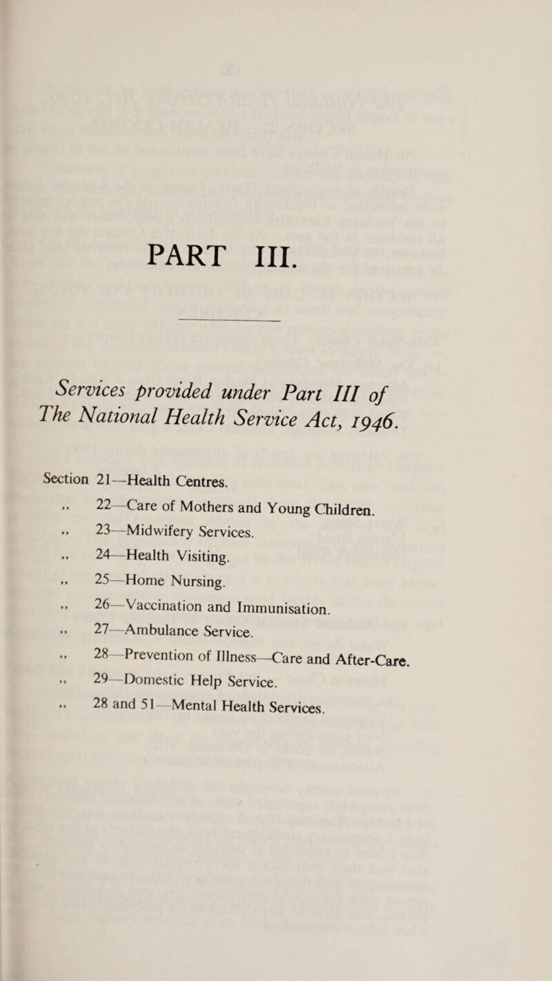 Services provided under Part III of I he National Health Service Act, 1946. Section 21—Health Centres. „ 22—Care of Mothers and Young Children. >* 23—Midwifery Services. •» 24—Health Visiting. *» 25—Home Nursing. ” 26 Vaccination and Immunisation. »» 27—Ambulance Service. „ 28—Prevention of Illness—Care and After-Care. - 29—Domestic Help Service. »» 28 and 51—Mental Health Services.
