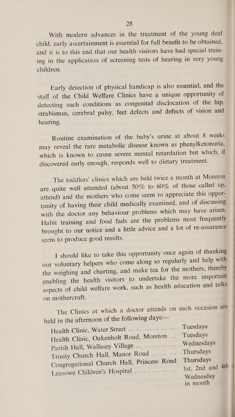 With modern advances in the treatment of the young deaf child, early ascertainment is essential for full benetit to be obtained, and it is to this end that our health visitors have had special train¬ ing in the application of screening tests of hearing in very young children. Early detection of physical handicap is also essential, and the staff of the Child Welfare Clinics have a unique opportunity of detecting such conditions as congenital disclocation of the hip, strabismus, cerebral palsy, feet defects and defects of vision and hearing. Routine examination of the baby’s urine at about 8 weeks may reveal the rare metabolic disease known as phenylketonuria, which is known to cause severe mental retardation but which, if discovered early enough, responds well to dietary treatment. The toddlers’ clinics which are held twice a month at Moreton are quite well attended (about 50% to 60% of those called up, attend) and the mothers who come seem to appreciate this oppor¬ tunity of having their child medically examined, and of discussing with the doctor any behaviour problems which may have arisen. Habit training and food fads are the problems most frequently brought to our notice and a little advice and a lot of re-assurance seem to produce good results. I should like to take this opportunity once again of thanking our voluntary helpers who come along so regularly and help wit the weighing and charting, and make tea for the mothers, thereby enabling the health visitors to undertake the more imports* aspects of child welfare work, such as health education and talks on mothercraft. The Clinics at which a doctor attends on held in the afternoon of the following days: Health Clinic, Water Street. Health Clinic, Oakenholt Road, Moreton ... Parish Hall, Wallasey Village. Trinity Church Hall, Manor Road . Congregational Church Hall, Princess Road Leasowe Children’s Hospital. each occasion are Tuesdays Tuesdays Wednesdays Thursdays Thursdays 1st, 2nd and 4th Wednesday in month