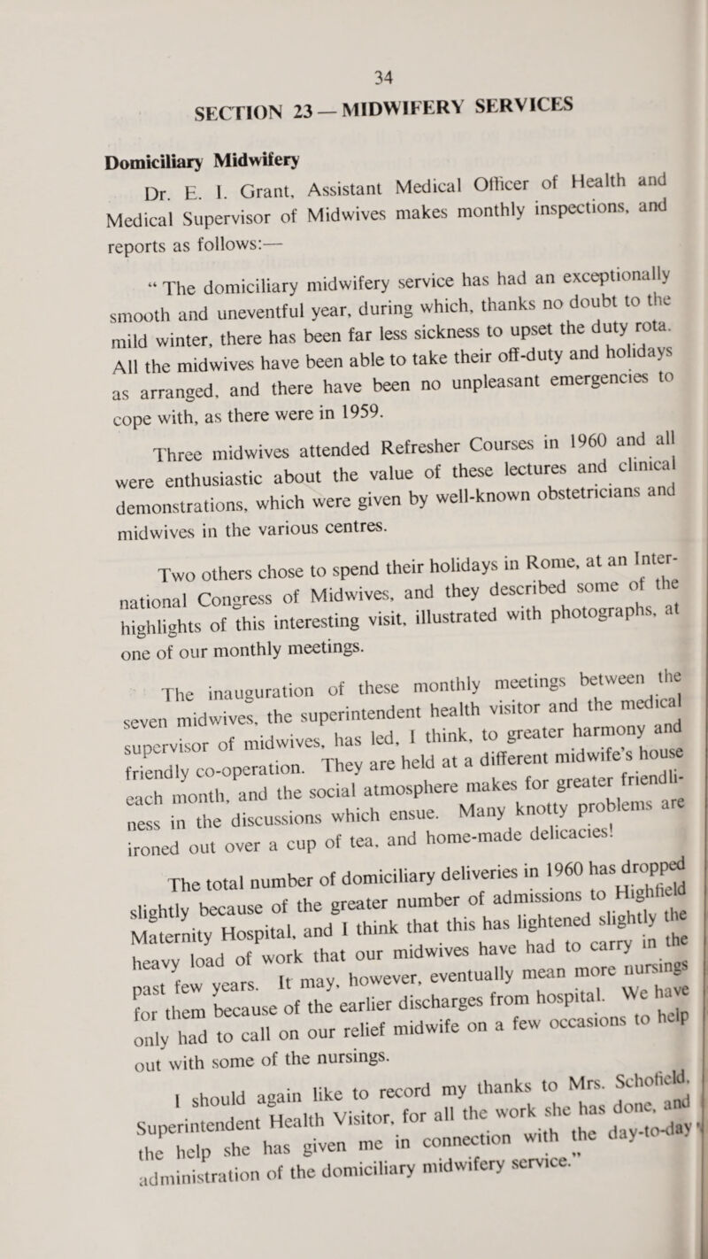 SECTION 23 — MIDWIFERY SERVICES Domiciliary Midwifery Dr. E. 1. Grant. Assistant Medical Officer of Health and Medical Supervisor of Midwives makes monthly inspections, and reports as follows:— “ The domiciliary midwifery service has had an exceptionally smooth and uneventful year, during which, thanks no doubt to the mild winter, there has been far less sickness to upset the duty rota. All the midwives have been able to take their off-duty and holidays as arranged, and there have been no unpleasant emergences to cope with, as there were in 1959. Three midwives attended Refresher Courses in 1960 and all were enthusiastic about the value of these lectures and clinical demonstrations, which were given by well-known obstetricians and midwives in the various centres. Two others chose to spend their holidays in Rome, at an Inter¬ national Congress of Midwives, and they described some of the highlights of this interesting visit, illustrated with photographs, one of our monthly meetings. The inauguration of these monthly meetings between the seven midwives, the superintendent health visitor and the medical supervisor of midwives, has led, 1 think, to greater harmony and friendly co-operation. They are held at a different midwife s house each month, and the social atmosphere makes for greater n in the discussions which ensue. M.n, knotty problem, .re ironed out over a cup of tea, and home-made delicacies. The total number of domiciliary deliveries in 1960 popped slightly because of the greater number of admissions to HighAeld Maternity Hospital, and 1 think that this has lightened slightly he heavy load of work that our midwives have had to carry t ew years. It may, however, eventually mean more nurs for them because of the earlier discharges from hospital W ha* only had to call on our relief midwife on a few occasions to help out with some of the nursings. , should again like to record my thanks to Mrs. Schofield. . t Health Visitor, for all the work she has done. • thi help she has given me in connection with the day - administration of the domiciliary midwifery service.