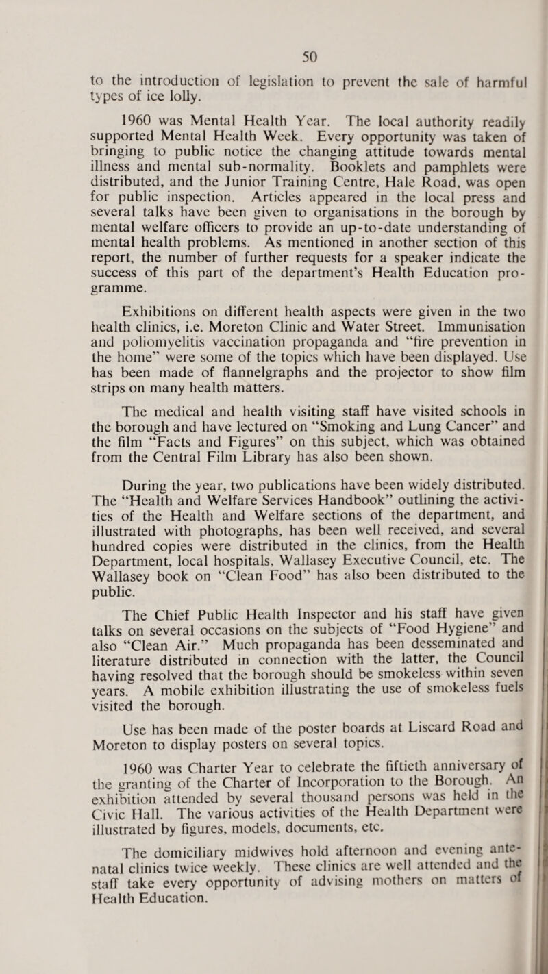 to the introduction of legislation to prevent the sale of harmful types of ice lolly. 1960 was Mental Health Year. The local authority readily supported Mental Health Week. Every opportunity was taken of bringing to public notice the changing attitude towards mental illness and mental sub-normality. Booklets and pamphlets were distributed, and the Junior Training Centre, Hale Road, was open for public inspection. Articles appeared in the local press and several talks have been given to organisations in the borough by mental welfare officers to provide an up-to-date understanding of mental health problems. As mentioned in another section of this report, the number of further requests for a speaker indicate the success of this part of the department’s Health Education pro¬ gramme. Exhibitions on different health aspects were given in the two health clinics, i.e. Moreton Clinic and Water Street. Immunisation and poliomyelitis vaccination propaganda and “fire prevention in the home” were some of the topics which have been displayed. Use has been made of flannelgraphs and the projector to show film strips on many health matters. The medical and health visiting staff have visited schools in the borough and have lectured on “Smoking and Lung Cancer” and the film “Facts and Figures” on this subject, which was obtained from the Central Film Library has also been shown. During the year, two publications have been widely distributed. The “Health and Welfare Services Handbook” outlining the activi¬ ties of the Health and Welfare sections of the department, and illustrated with photographs, has been well received, and several hundred copies were distributed in the clinics, from the Health Department, local hospitals, Wallasey Executive Council, etc. The Wallasey book on “Clean Food” has also been distributed to the public. The Chief Public Health Inspector and his staff have given talks on several occasions on the subjects of “Food Hygiene” and also “Clean Air.” Much propaganda has been desseminated and literature distributed in connection with the latter, the Council having resolved that the borough should be smokeless within seven years. A mobile exhibition illustrating the use of smokeless fuels visited the borough. Use has been made of the poster boards at Liscard Road and Moreton to display posters on several topics. 1960 was Charter Year to celebrate the fiftieth anniversary of the granting of the Charter of Incorporation to the Borough. An exhibition attended by several thousand persons was held in the Civic Hall. The various activities of the Health Department were illustrated by figures, models, documents, etc. The domiciliary midwives hold afternoon and evening ante¬ natal clinics twice weekly. These clinics are well attended and the staff take every opportunity of advising mothers on matters of Health Education.