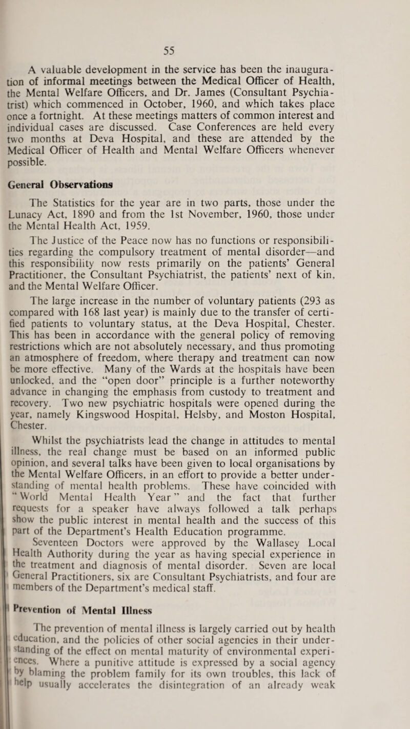 A valuable development in the service has been the inaugura¬ tion of informal meetings between the Medical Officer of Health, the Mental Welfare Officers, and Dr. James (Consultant Psychia¬ trist) which commenced in October, 1960, and which takes place once a fortnight. At these meetings matters of common interest and individual cases are discussed. Case Conferences are held every two months at Deva Hospital, and these are attended by the Medical Officer of Health and Mental Welfare Officers whenever possible. General Observations The Statistics for the year are in two parts, those under the Lunacy Act, 1890 and from the 1st November, 1960, those under the Mental Health Act, 1959. The Justice of the Peace now has no functions or responsibili¬ ties regarding the compulsory treatment of mental disorder—and this responsibility now rests primarily on the patients’ General Practitioner, the Consultant Psychiatrist, the patients’ next of kin, and the Mental Welfare Officer. The large increase in the number of voluntary patients (293 as compared with 168 last year) is mainly due to the transfer of certi¬ fied patients to voluntary status, at the Deva Hospital, Chester. This has been in accordance with the general policy of removing restrictions which are not absolutely necessary, and thus promoting an atmosphere of freedom, where therapy and treatment can now be more effective. Many of the Wards at the hospitals have been unlocked, and the “open door” principle is a further noteworthy advance in changing the emphasis from custody to treatment and recovery. Two new psychiatric hospitals were opened during the year, namely Kingswood Hospital, Helsby, and Moston Hospital, Chester. Whilst the psychiatrists lead the change in attitudes to mental illness, the real change must be based on an informed public opinion, and several talks have been given to local organisations by the Mental Welfare Officers, in an effort to provide a better under¬ standing of mental health problems. These have coincided with “World Mental Health Year” and the fact that further requests for a speaker have always followed a talk perhaps show the public interest in mental health and the success of this part of the Department’s Health Education programme. Seventeen Doctors were approved by the Wallasey Local Health Authority during the year as having special experience in the treatment and diagnosis of mental disorder. Seven are local General Practitioners, six are Consultant Psychiatrists, and four are members of the Department’s medical staff. Prevention of Mental Illness The prevention of mental illness is largely carried out by health I education, and the policies of other social agencies in their under¬ standing of the effect on mental maturity of environmental experi¬ ences. Where a punitive attitude is expressed by a social agency by blaming the problem family for its own troubles, this lack of help usually accelerates the disintegration of an already w'eak