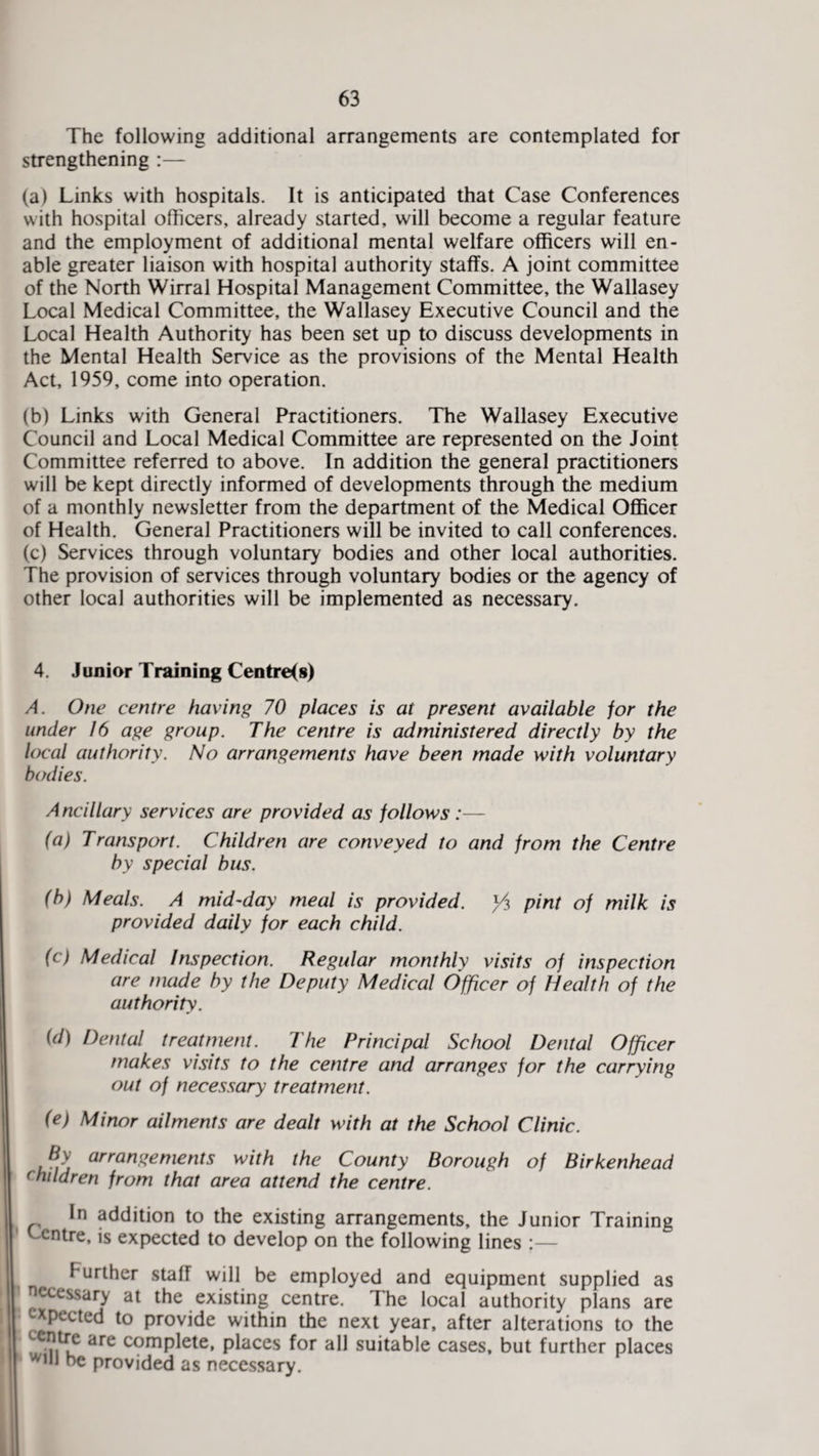 The following additional arrangements are contemplated for strengthening :— (a) Links with hospitals. It is anticipated that Case Conferences with hospital officers, already started, will become a regular feature and the employment of additional mental welfare officers will en¬ able greater liaison with hospital authority staffs. A joint committee of the North Wirral Hospital Management Committee, the Wallasey Local Medical Committee, the Wallasey Executive Council and the Local Health Authority has been set up to discuss developments in the Mental Health Service as the provisions of the Mental Health Act, 1959, come into operation. (b) Links with General Practitioners. The Wallasey Executive Council and Local Medical Committee are represented on the Joint Committee referred to above. In addition the general practitioners will be kept directly informed of developments through the medium of a monthly newsletter from the department of the Medical Officer of Health. General Practitioners will be invited to call conferences. (c) Services through voluntary bodies and other local authorities. The provision of services through voluntary bodies or the agency of other local authorities will be implemented as necessary. 4. Junior Training Centres) A. One centre having 70 places is at present available for the under 16 age group. The centre is administered directly by the local authority. No arrangements have been made with voluntary bodies. Ancillary services are provided as follows :— (a) Transport. Children are conveyed to and from the Centre by special bus. (b) Meals. A mid-day meal is provided. pint of milk is provided daily for each child. (c) Medical Inspection. Regular monthly visits of inspection are made by the Deputy Medical Officer of Health of the authority. id) Dental treatment. The Principal School Dental Officer makes visits to the centre and arranges for the carrying out of necessary treatment. (e) Minor ailments are dealt with at the School Clinic. Jly arrangements with the County Borough of Birkenhead children from that area attend the centre. In addition to the existing arrangements, the Junior Training Centre, is expected to develop on the following lines :— Further staff will be employed and equipment supplied as necessary at the existing centre. The local authority plans are expected to provide within the next year, after alterations to the are comP^ele* places for all suitable cases, but further places w,n be provided as necessary.