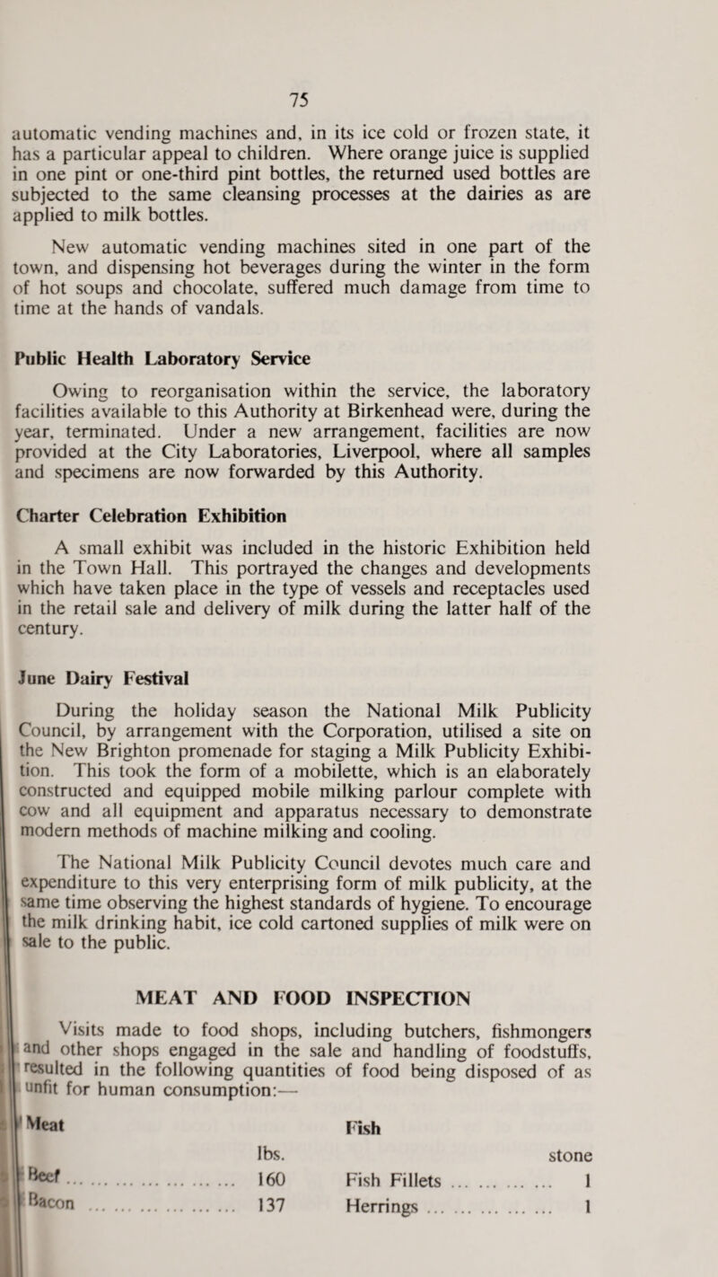 automatic vending machines and, in its ice cold or frozen state, it has a particular appeal to children. Where orange juice is supplied in one pint or one-third pint bottles, the returned used bottles are subjected to the same cleansing processes at the dairies as are applied to milk bottles. New automatic vending machines sited in one part of the town, and dispensing hot beverages during the winter in the form of hot soups and chocolate, suffered much damage from time to time at the hands of vandals. Public Health Laboratory Service Owing to reorganisation within the service, the laboratory facilities available to this Authority at Birkenhead were, during the year, terminated. Under a new arrangement, facilities are now provided at the City Laboratories, Liverpool, where all samples and specimens are now forwarded by this Authority. Charter Celebration Exhibition A small exhibit was included in the historic Exhibition held in the Town Hall. This portrayed the changes and developments which have taken place in the type of vessels and receptacles used in the retail sale and delivery of milk during the latter half of the century. June Dairy Festival During the holiday season the National Milk Publicity Council, by arrangement with the Corporation, utilised a site on the New Brighton promenade for staging a Milk Publicity Exhibi¬ tion. This took the form of a mobilette, which is an elaborately constructed and equipped mobile milking parlour complete with cow and all equipment and apparatus necessary to demonstrate modern methods of machine milking and cooling. The National Milk Publicity Council devotes much care and expenditure to this very enterprising form of milk publicity, at the same time observing the highest standards of hygiene. To encourage the milk drinking habit, ice cold cartoned supplies of milk were on sale to the public. MEAT AND FOOD INSPECTION Visits made to food shops, including butchers, fishmongers and other shops engaged in the sale and handling of foodstuffs, resulted in the following quantities of food being disposed of as unfit for human consumption:— Meat Fish lbs. stone ; Beef . 160 Fish Fillets . . 1 Bacon . 137 Herrings. . 1