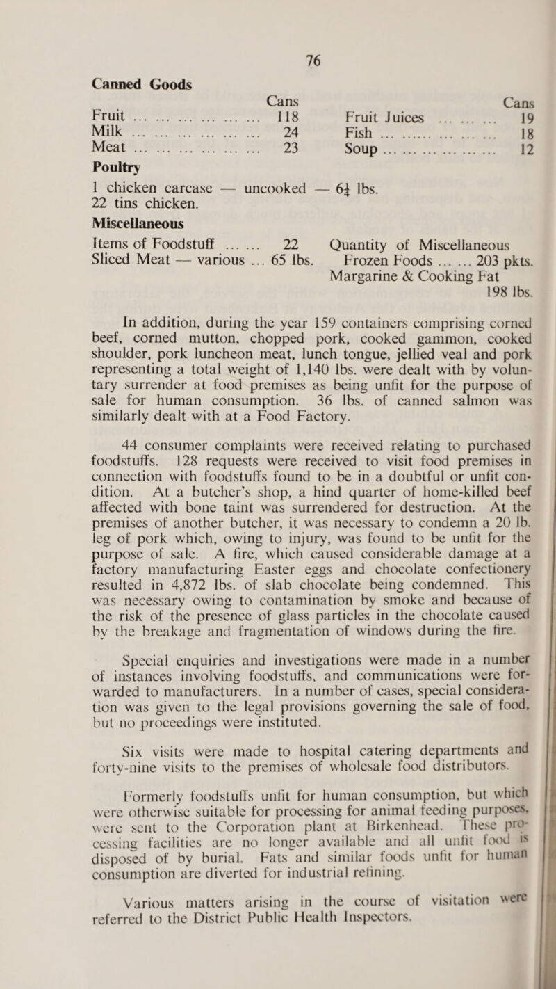 Canned Goods Fruit . Cans Caas ... 118 Fruit Juices ... . 19 Milk . ... 24 Fish . . 18 Meat . Poultry ... 23 Soup. . 12 1 chicken carcase — 22 tins chicken. uncooked — 6i lbs. Miscellaneous Items of Foodstuff . 22 Quantity of Miscellaneous Sliced Meat — various ... 65 lbs. Frozen Foods. 203 pkts. Margarine & Cooking Fat 198 lbs. In addition, during the year 159 containers comprising corned beef, corned mutton, chopped pork, cooked gammon, cooked shoulder, pork luncheon meat, lunch tongue, jellied veal and pork representing a total weight of 1,140 lbs. were dealt with by volun¬ tary surrender at food premises as being unlit for the purpose of sale for human consumption. 36 lbs. of canned salmon was similarly dealt with at a Food Factory. 44 consumer complaints were received relating to purchased foodstuffs. 128 requests were received to visit food premises in connection with foodstuffs found to be in a doubtful or unfit con¬ dition. At a butcher’s shop, a hind quarter of home-killed beef affected with bone taint was surrendered for destruction. At the premises of another butcher, it was necessary to condemn a 20 lb. leg of pork which, owing to injury, was found to be unfit for the purpose of sale. A fire, which caused considerable damage at a factory manufacturing Easter eggs and chocolate confectionery resulted in 4,872 lbs. of slab chocolate being condemned. This was necessary owing to contamination by smoke and because of the risk of the presence of glass particles in the chocolate caused by the breakage and fragmentation of windows during the fire. Special enquiries and investigations were made in a number of instances involving foodstuffs, and communications were for¬ warded to manufacturers. In a number of cases, special considera¬ tion was given to the legal provisions governing the sale of food, but no proceedings were instituted. Six visits were made to hospital catering departments and forty-nine visits to the premises of wholesale food distributors. Formerly foodstuffs unfit for human consumption, but which were otherwise suitable for processing for animal feeding purposes, were sent to the Corporation plant at Birkenhead. 1 hese pro¬ cessing facilities are no longer available and all unlit food is disposed of by burial. Fats and similar foods unfit for human consumption are diverted for industrial refining. Various matters arising in the course of visitation were referred to the District Public Health Inspectors.