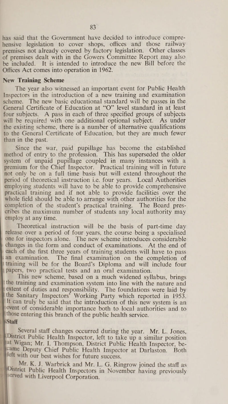 has said that the Government have decided to introduce compre¬ hensive legislation to cover shops, offices and those railway premises not already covered by factory legislation. Other classes of premises dealt with in the Gowers Committee Report may also be included. It is intended to introduce the new Bill before the Offices Act comes into operation in 1962. New Training Scheme The year also witnessed an important event for Public Health Inspectors in the introduction of a new training and examination scheme. The new basic educational standard will be passes in the General Certificate of Education at “O” level standard in at least four subjects. A pass in each of three specified groups of subjects will be required with one additional optional subject. As under the existing scheme, there is a number of alternative qualifications to the General Certificate of Education, but they are much fewer than in the past. Since the war, paid pupillage has become the established method of entry to the profession. This has superseded the older system of unpaid pupillage coupled in many instances with a premium for the Chief Inspector. Practical training will in future not only be on a full time basis but will extend throughout the period of theoretical instruction i.e. four years. Local Authorities employing students will have to be able to provide comprehensive practical training and if not able to provide facilities over the whole field should be able to arrange with other authorities for the completion of the student’s practical training. The Board pres¬ cribes the maximum number of students any local authority may employ at any time. Theoretical instruction will be the basis of part-time day release over a period of four years, the course being a specialised one for inspectors alone. The new scheme introduces considerable changes in the form and conduct of examinations. At the end of each of the first three years of training students will have to pass an examination. The final examination on the completion of ' training will be for the Board’s Diploma and will include four Iapers, two practical tests and an oral examination. This new scheme, based on a much widened syllabus, brings ie training and examination system into line with the nature and xtent of duties and responsibility. The foundations were laid by ie Sanitary Inspectors’ Working Party which reported in 1953. I can truly be said that the introduction of this new system is an vent of considerable importance both to local authorities and to lose entering this branch of the public health service, taff Several staff changes occurred during the year. Mr. L. Jones, district Public Health Inspector, left to take up a similar position I Wigan; Mr. I. Thompson, District Public Health Inspector, be- ame Deputy Chief Public Health Inspector at Darlaston. Both -ft with our best wishes for future success. Mr. K. J. Warbrick and Mr. L. G. Ringrow joined the staff as district Public Health Inspectors in November having previously ‘*rved with Liverpool Corporation.
