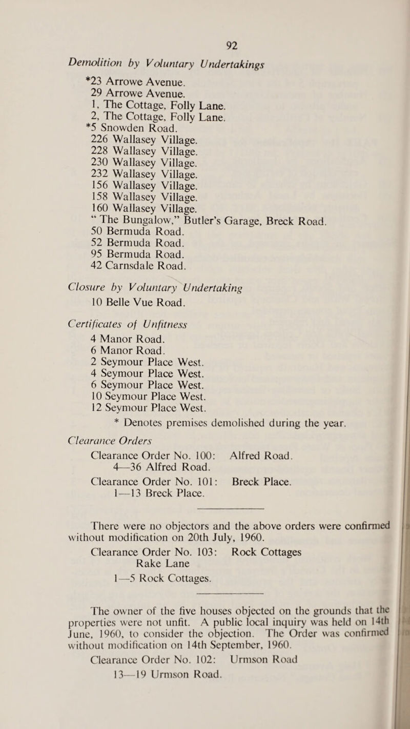 Demolition by Voluntary Undertakings *23 Arrowe Avenue. 29 Arrowe Avenue. 1, The Cottage, Folly Lane. 2, The Cottage, Folly Lane. *5 Snowden Road. 226 Wallasey Village. 228 Wallasey Village. 230 Wallasey Village. 232 Wallasey Village. 156 Wallasey Village. 158 Wallasey Village. 160 Wallasey Village. “ The Bungalow,” Butler’s Garage, Breck Road. 50 Bermuda Road. 52 Bermuda Road. 95 Bermuda Road. 42 Carnsdale Road. Closure by Voluntary Undertaking 10 Belle Vue Road. Certificates of Unfitness 4 Manor Road. 6 Manor Road. 2 Seymour Place West. 4 Seymour Place West. 6 Seymour Place West. 10 Seymour Place West. 12 Seymour Place West. * Denotes premises demolished during the year. Clearance Orders Clearance Order No. 100: Alfred Road. 4—36 Alfred Road. Clearance Order No. 101: Breck Place. 1 —13 Breck Place. There were no objectors and the above orders were confirmed without modification on 20th July, 1960. Clearance Order No. 103: Rock Cottages Rake Lane 1—5 Rock Cottages. The owner of the five houses objected on the grounds that the properties were not unfit. A public local inquiry was held on 14th June, 1960, to consider the objection. The Order was confirmed without modification on 14th September. 1960. Clearance Order No. 102: Urmson Road 13—19 Urmson Road.