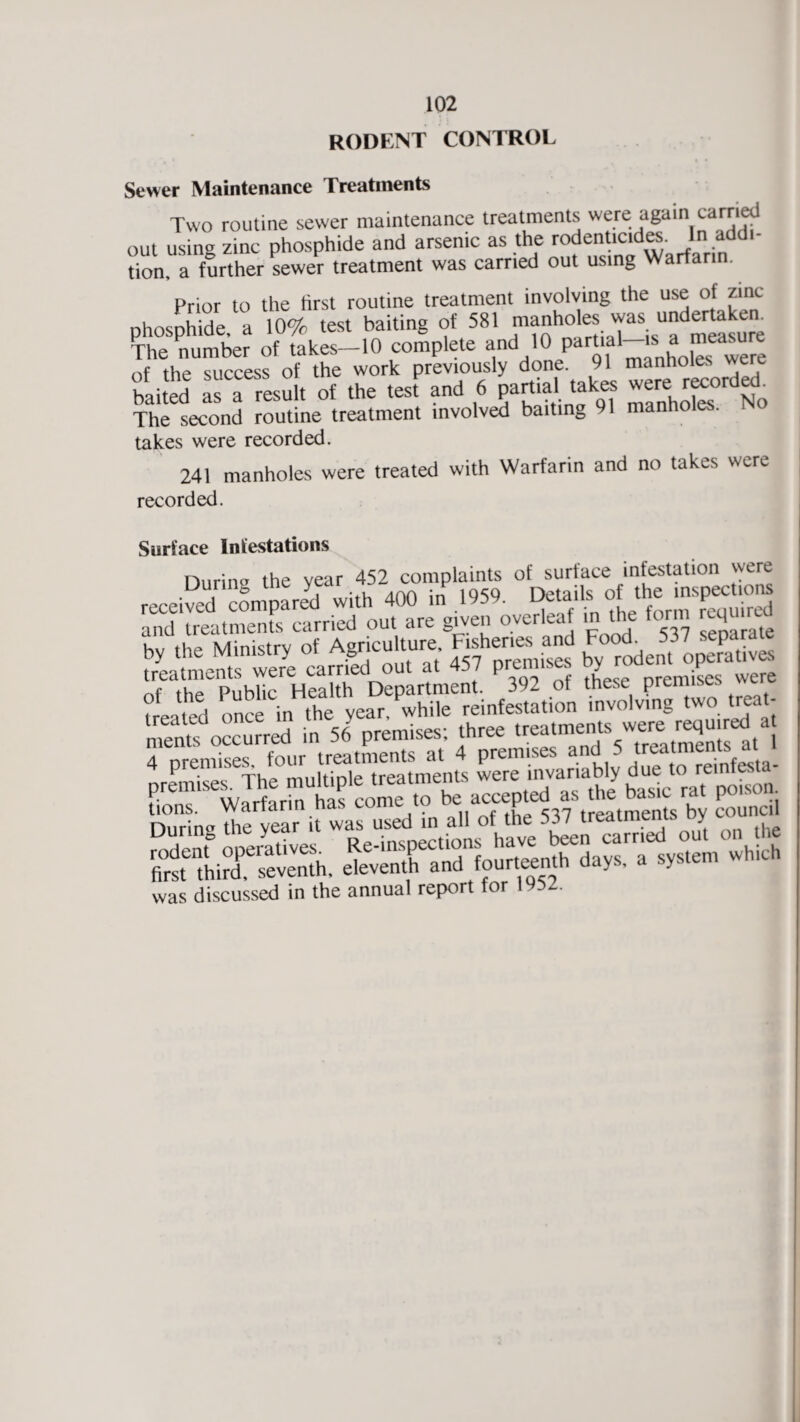 rodent control Sewer Maintenance Treatments Two routine sewer maintenance treatments were again carried out using zinc phosphide and arsenic as the rodenticides In addi¬ tion a further sewer treatment was carried out using Warfarin. Prior to the first routine treatment involving the use of zinc phosphide, a 10% test baiting of 581 manholes was nndeitekem The number of takes-10 complete and 10 Pa%al~'s^^ were nf the success of the work previously done. 91 manholes were baited as a result of the test and 6 partial takes ^°rdech The second routine treatment involved baiting 91 manho . takes were recorded. 241 manholes were treated with Warfarin and no takes were recorded. Surface Infestations Durins the year 452 complaints of surface infestation were received cLpar^l with 400 hf 1959. Detailsofthe. ms— and treatments carried out are given overleaf in the form icq by the Ministry of Agricu ture Fishenes^and ofeathTpubUcr Health Department. 392 of these premises were treated once in the year, while reinfestation involving two treat- £X?£m3 i 56 premises; rhree 4 prennses, lour treatmemwt ^“l0tln,b|, due reinlesm- SLiTseventh, e^eXndlourteenth days, a system which was discussed in the annual report for 1952.