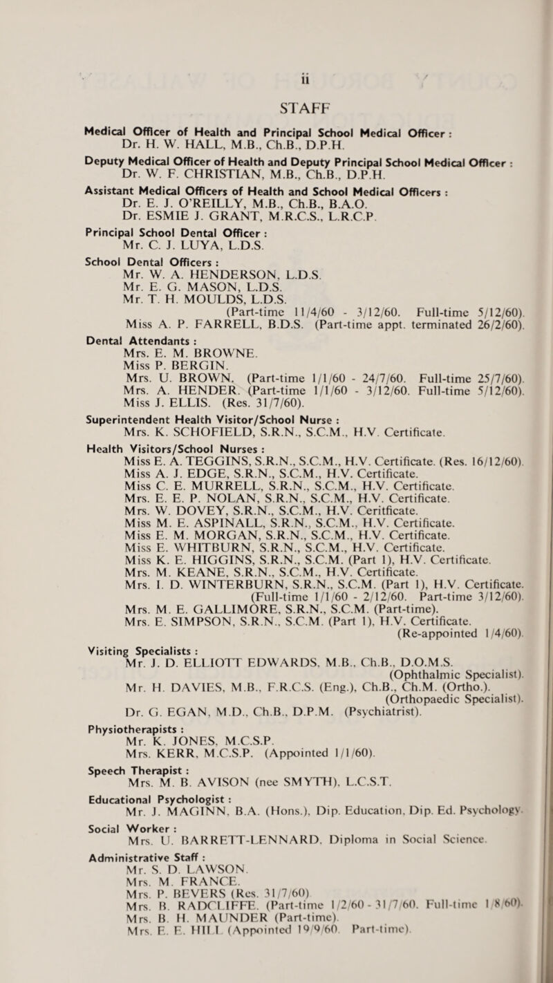 / STAFF Medical Officer of Health and Principal School Medical Officer : Dr. H. W. HALL, M B., Ch.B., D.P.H. Deputy Medical Officer of Health and Deputy Principal School Medical Officer : Dr. W. F. CHRISTIAN, M B., Ch.B., D.P.H. Assistant Medical Officers of Health and School Medical Officers : Dr. E. J. O'REILLY, M.B., Ch.B., B.A.O. Dr. ESMIE J. GRANT, M.R.C.S., L.R.C.P Principal School Dental Officer : Mr. C. J. LUYA, L.D.S School Dental Officers : Mr. W. A. HENDERSON, L.D.S. Mr. E. G. MASON, L.D.S. Mr. T. H. MOULDS, L.D.S. (Part-time 11/4/60 - 3/12/60. Full-time 5/12/60). Miss A. P. FARRELL, B.D.S. (Part-time appt. terminated 26/2/60). Dental Attendants : Mrs. E. M. BROWNE. Miss P. BERGIN. Mrs. U. BROWN. (Part-time 1/1/60 - 24/7/60. Full-time 25/7/60). Mrs. A. HENDER. (Part-time 1/1/60 - 3/12/60. Full-time 5/12/60). Miss J. ELLIS. (Res. 31/7/60). Superintendent Health Visitor/School Nurse : Mrs. K. SCHOFIELD, S.R.N., S.C.M., H.V Certificate. Health Visitors/School Nurses : Miss E. A. TEGGINS, S.R.N., S.C.M., H.V. Certificate. (Res. 16/12/60) Miss A. J. EDGE, S.R.N., S.C.M., H.V. Certificate. Miss C. E. MURRELL, S.R.N., S.C.M., H.V. Certificate. Mrs. E. E. P. NOLAN, S.R.N., S.C.M., H.V. Certificate. Mrs. W. DOVEY, S.R.N., S.C.M., H.V. Ceritficate. Miss M. E. ASPINALL, S.R.N., S.C.M., H.V. Certificate. Miss E. M. MORGAN, S.R.N., S.C.M., H.V. Certificate. Miss E. WHITBURN, S.R.N., S.C.M., H.V. Certificate. Miss K. E. HIGGINS, S.R.N., S.C.M. (Part 1), H.V. Certificate. Mrs. M. KEANE, S.R.N., S.C.M., H.V. Certificate. Mrs. I. D. WINTERBURN, S.R.N., S.C.M. (Part 1), H.V. Certificate. (Full-time 1/1/60 - 2/12/60. Part-time 3/12/60). Mrs. M. E. GALLIMORE, S.R.N., S.C.M. (Part-time). Mrs. E. SIMPSON, S.R.N.. S.C.M. (Part 1), H.V. Certificate. (Re-appointed 1/4/60). Visiting Specialists : Mr. J. D. ELLIOTT EDWARDS. M B., Ch.B., D.O.M.S. (Ophthalmic Specialist). Mr. H. DAVIES, M B., F.R.C.S. (Eng.), Ch.B., Ch.M. (Ortho.). (Orthopaedic Specialist). Dr. G. EGAN. M.D., Ch.B.. D.P.M. (Psychiatrist). Physiotherapists : Mr. K. JONES, M.C.S.P. Mrs. KERR, M.C.S.P. (Appointed 1/1/60). Speech Therapist : Mrs. M. B. AVISON (nee SMYTH). L.C.S.T. Educational Psychologist : Mr. J. MAGINN. B.A. (Hons.), Dip. Education. Dip. Ed. Psychology Social Worker : Mrs. 11. BARRETT-LENNARD. Diploma in Social Science. Administrative Staff : Mr. S. D. LAWSON. Mrs. M. FRANCE. Mrs. P. BEVERS (Res. 31/7/60) Mrs. B. RADCLIFFE. (Part-time 1/2/60- 31/7/60. Full-time I S 60) Mrs. B. H. MAUNDER (Part-time). Mrs. E. E. HILL (Appointed 19/9/60 Part-time).