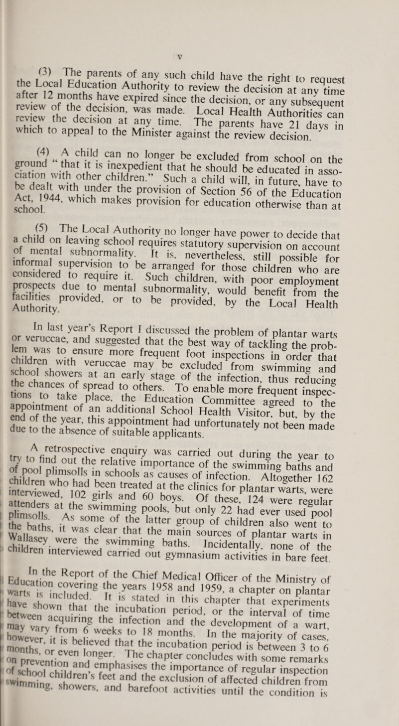 ,(3) Parents of any such child have the right to reauest ,f^rL<l'?a d,uCau'0n Authority to rev'ew the decision at anytime re^ew of rhH eXp,red Sin,Ce the decision- or ay subsequent review of the decision, was made. Local Health Authorities can review the decision at any time. The parents have 21 days in which to appeal to the Minister against the review decision ground “ Lth;td C3n longe!' be deluded from school on the ground that it is inexpedient that he should be educated in asso¬ ciation with other children” Such a child will, in future have'to Act T944W'which prov!s!on fof Section 56 of ‘he Education School ' H H k provislon for education otherwise than at . rhlu „ T|he *f°Cal Aut.hority no longer have power to decide that a child on leaving school requires statutory supervision on account of mental subnormal,ty. It is. nevertheless, still possible for informal supervision to be arranged for those children who are considered to require it. Such children, with poor employment prospects due to mental subnormality, would benefit from the AuthorityPrOV ’ °r f° be PrOVided' by the Local HeaUh In last year’s Report I discussed the problem of plantar warts or veruccae, and suggested that the best way of tackling the nrob 'ZZ“ i°thenlUrC m°re f^“en foot inspections in Sor5erP*a, children with veruccae may be excluded from swimming and ihe°,t,n 0WCfS 3t early staSe of 'he infection, thus reducing ances of spread to others. To enable more frequent insDec- t.ons to take place, the Education Committee agre“ to the endPofntrm °f ft additi0nal Sch°o1 Heal'h Visitor® bin. by !he f the sear, this appointment had unfortunately not been made due to the absence of suitable applicants. y ,rv ,A(;re!rospct;tlve enquiry was carried out during the year to of noo lnlimUt|,the relakt,Vt ‘mPortance of the swimming bafhs and Ot poo! plimsolls in schools as causes of infection Altogether 16? intervSved10U)2 T 7 the d''« PlantarS were ed’ I02 gl.r s and 60 b°ys- °f these, 124 were regular P msolls SWlm7,nS P°ols- but o^y 22 had ever used “pool the ha Hs if , f °f 7® la“er «rouP °f children also went to Walbs v were atHe,edr tha' lhe,main sources of plantar warts in chil lreny- 7 h , swimming baths. Incidentally, none of the en interviewed carried out gymnasium activities in bare feet. Education6 Rcp°r' °uthe Chief Medical °fl|cer of the Ministry of warts I’ induZr8 tbe yea,rs, IP58 and <959. a chapter on plantar have shown that 'S s!dlt:d ,n tb,s chapter that experiments betwee acouirfnn ?he'nCr ft,0n pe,ri°ud’ 0r the interval °f time may varv f™ 78 h , lnfec ’°n and 'he development of a wan however^ 7 r we?7 to 18 months. In the majority of cases months or evening lhat,,he mcubation period is between 3 to 6 on prevention rnH ng K th,apter includes with some remarks of school 1d dA7PhaSrithe '7Portanee of regular inspection wimrnmff [d77 feet f1? exclusl° of affected children from g. showers, and barefoot activities until the condition is