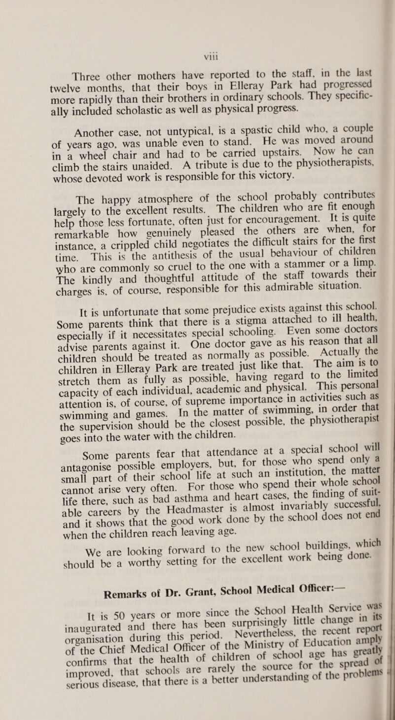 twelve months, that their boys in Elleray Park had progressed more rapidly than their brothers in ordinary schools. They specific¬ ally included scholastic as well as physical progress. Another case, not untypical, is a spastic child who, a couple of years ago, was unable even to stand. He was moved around in a wheel chair and had to be carried upstairs Now he can climb the stairs unaided. A tribute is due to the physiotherapists, whose devoted work is responsible for this victory. The happy atmosphere of the school probably contributes largely to the excellent results. The children who are fit enough help those less fortunate, often just for encouragement. It is quite remarkable how genuinely p!eased the others are when for instance, a crippled child negotiates the difficult stairs for the first time This is the antithesis of the usual behaviour of children who are commonly so cruel to the one with a stammer or a limp. The kindly and thoughtful attitude of the staff towards then- charges is. of course, responsible for this admirable situation. It is unfortunate that some prejudice exists against this school. Some parents think that there is a stigma attached to .11 health especially if it necessitates special schooling. Even some doct° ■ advise parents against it. One doctor gave asjm> reason.that all children should be treated as normally as possible. Actually t children in Elleray Park are treated just like that The atm is t stretch them as fully as possible, having regard the limited capacity of each individual, academic and physical. This Phonal attention is of course, of supreme importance ,n activities such a swimming and games. In the matter of nm the supervision should be the closest possible, the physiotherapist coes into the water with the children. Some narents fear that attendance at a special school will antagonise possible employers, but. for those who spend OT^y a small nart of their school life at such an institution, the matte cTnnot arise very often. For those who spend the..• whote school rfr* tVif^rp Qiirh as bad asthma and heart cases, the finding o bV caree fby he HeaZaster is almost invariably successful, and it shows that the good work done by the school does not end when the children reach leaving age. We are looking forward to the new school buildings which should be a worthy setting for the excellent work being Remarks of Dr. Grant, School Medical Officer: *££ sms sr *t« 5 STcSSfo£'o<si: confirms that the health of children ot school age•»<* . of ,