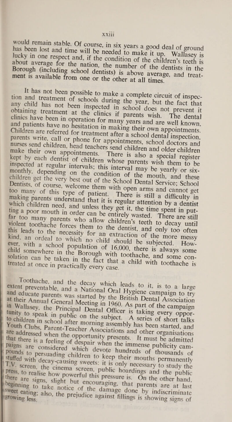 X X111 has been Tost” \ s'-,od deal of ground ss iiw! iras t ».sstrijjfiSHsr2* s Sir E- iScS=*S Children are referred for treatment of/m^ ^lr ?VTn aPP°^ntments. parenteS write call nr nh c t nt a^.er a schooI dental inspection :r s r1 r “ -ffSJfK monthly, depending on the ,.nn,rt ntCrVf ™ay be Yearly or six- children get The very best out of theTh °fi S® m,°Uth’ and these Dentists, of course welcome thli S,t°01 Dental Serv|ce; School too manv of this type of natient Wl iV)pen a™s and cannot get making parents undemand ,f Thefe 15 stl11 a difficulty in which children neS and unts IZ'HtH* tfT™ ^ a detist ting a poor mouth in order ran u ^ tlme sPent in put- far ,ooP many parentswho^lC d5ffi,vS 2?T * Toothache, and the decay which lendc rn • , extent preventable, and a National OralH™' ' 1S ? a ,arSe and educate parents was started h! n can'Pa|ga fo try at their Annual General Meeting io<;nPrAtlsb ^entaf Association in Wallasey, the Princinal rV'mJi'rif/t parf dle campaign (unity to sneak in n,?h P ? ' ?fficer ,s taking every oppoV to chddren in school after mo sllbJect u A series of short mlks youth Clubs Parent-Te.rtJ* T!?8 ?ss.emb,y has been started, and are addressed when the onoo'rtiinb’v1'atlons and other organisations •hat there is a feeling of desoair when^tf'5' ' must be admitted Paigns are considered S a hen l,he lmmense publicity cam- Pounds to p^rsuadffifchtdren tT of tho^ands of puffed with decay-causing sweets- i?.th.e,r mouths permanently F V- screen, the cinema V-reeTn h ? y nf.cessary to study the Press, to realise how nowerfnl thif b hoard|ngs and the public 'herc arc signs sZtThmJ pressure ,s °n 'he other hand ^ginning to take notice of IheZ/18' <h,at parents are a' last sweet eating; also the nreiudi™ dama^i done by indiscriminate 'growing lest. Prejudice against fillings is showing signs of