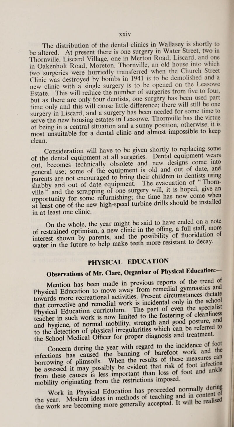 The distribution of the dental clinics in Wallasey is shortly to be altered. At present there is one surgery in Water Street, two in Thornville, Liscard Village, one in Merton Road, Liscard, and one in Oakenholt Road, Moreton, Thornville, an old house into which two surgeries were hurriedly transferred when the Church Street Clinic was destroyed by bombs in 1941 is to be demolished and a new clinic with a single surgery is to be opened on the Leasowe Estate. This will reduce the number of surgeries from five to four, but as there are only four dentists, one surgery has been used part time only and this will cause little difference; there will still be one surgery in Liscard, and a surgery has been needed for some time to serve the new housing estates in Leasowe. Thornville has the virtue of being in a central situation and a sunny position, otherwise it is most unsuitable for a dental clinic and almost impossible to keep clean. Consideration will have to be given shortly to replacing some of the dental equipment at all surgeries. Dental equipment wears out, becomes technically obsolete and new designs come into general use; some of the equipment is old and out of date, and parents are not encouraged to bring their children to dentists using shabby and out of date equipment. The evacuation of Thom- ville ” and the scrapping of one surgery will, it is hoped, give an opportunity for some refurnishing; the time has now come when at least one of the new high-speed turbine dolls should be installed in at least one clinic. On the whole, the year might be said to have ended on a note of restrained optimism, a new clinic in the offing, a full staff more interest shown by parents, and the possibility of fluoridation of water in the future to help make teeth more resistant to decay. PHYSICAL EDUCATION Observations of Mr. Clare, Organiser of Physical Education:— Mention has been made in previous reports of the trend of Physical Education to move away from remedial gymnastics ana towards more recreational activities. Present circumstances dictate that corrective and remedial work is incidental only n the sc<» Physical Education curriculum. The part of even the spec ah* teacher in such work is now limited to the fos.teri^ ofnc'“1,nand and hygiene, of normal mobility, strength and good posture, a to the detection of physical irregularities which can be referral the School Medical Officer for proper diagnosis and treatment. Concern during the year with regard to the incidence of foot infections has caused the banning of barefoot wor . borrowing of plimsolls. When the results of these measures be assessed it may possibly be evident that V^and ankl from these causes is less important than loss of foot and a mobility originating from the restrictions imposed. Work in Physical Education has proceeded normally d»nns the year. Modern ideas in methods of teaching and m conten.^ the work are becoming more generally accepted. It