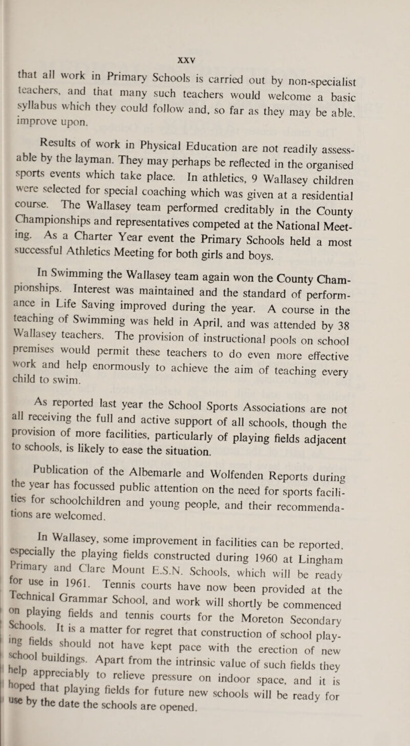 that all work in Primary Schools is carried out by non-specialist teachers, and that many such teachers would welcome a basic syllabus which they could follow and, so far as they may be able, improve upon. Results of work in Physical Education are not readily assess¬ able by the layman. They may perhaps be reflected in the organised sports events which take place. In athletics, 9 Wallasey children were selected for special coaching which was given at a residential course. 1 he Wallasey team performed creditably in the County Championships and representatives competed at the National Meet¬ ing. As a Charter Year event the Primary Schools held a most successful Athletics Meeting for both girls and boys. In Swimming the Wallasey team again won the County Cham¬ pionships. Interest was maintained and the standard of perform¬ ance in Life Saving improved during the year. A course in the teaching of Swimming was held in April, and was attended by 38 Wallasey teachers. The provision of instructional pools on school premises would permit these teachers to do even more effective work and help enormously to achieve the aim of teaching everv child to swim. ° As reported last year the School Sports Associations are not all receiving the full and active support of all schools, though the provision of more facilities, particularly of playing fields adjacent to schools, is likely to ease the situation. Publication of the Albemarle and Wolfenden Reports during the year has focussed public attention on the need for sports facili- t'es for schoolchildren and young people, and their recommenda- tions are welcomed. In Wallasey, some improvement in facilities can be reported. especially the playing fields constructed during 1960 at Lingham Primary and Clare Mount E.S.N. Schools, which will be ready or use m 1961. Tennis courts have now been provided at the echnical Grammar School, and work will shortly be commenced Pdymg fields and tennis courts for the Moreton Secondary acnools. It ic q matter _- c,.r . T . . lllc Murcion secondar r*0?*  ,S a matter for ^et that construction of school play- *?**»“ not have kept pace with the erection of new 77 bu,,dings- APar< from the intrinsic value of such fields they ktd’IT'f ■ , ?.'Tp,e“r' ■»»« 1. ^ [ ,, p a>,ng pL,cls for future new schools will be ready for y the date the schools are opened.