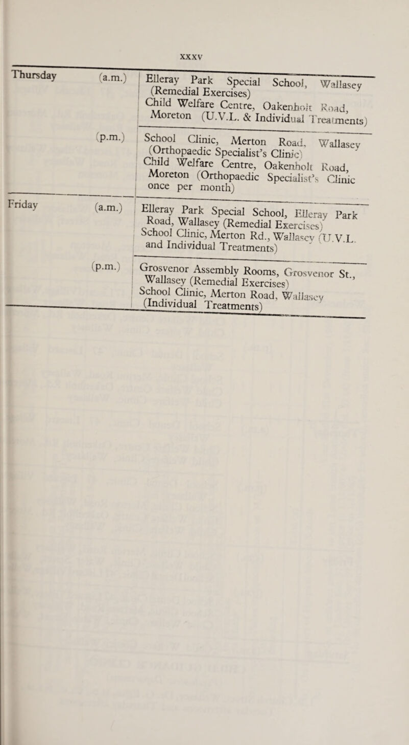 Thursday (a.m.) Ei'eray ,.Pk Special School, Wallasey (Remedial Exercises) Child Welfare Centre, Oakenhoit Road Moreton (U.V.L. & Individual Treatments) (p.m.) School Clinic, Merton Road. Wallasey (Orthopaedic Specialist’s Clinic) Child Welfare Centre, Oakenholt Road, Moreton (Orthopaedic Specialist’s Clinic once per month) Friday (a.m.) Eperay Eaf.k Special School, Elieray Park Road, Wallasey (Remedial Exercises) School Clime, Merton Rd., Wailascv (TJ.V.L and Individual Treatments) (p.m.) j Grosyenor Assembiy Rooms, Grosvenor St., Wallasey (Remedial Exercises) S,cTho,01.9“iic, Merton Road, Wallasey Undividual Treatments)