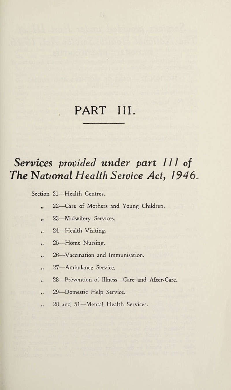 Services provided under part 111 of The National Health Service Act, 1946. Section 21—Health Centres. „ 22—Care of Mothers and Young Children. „ 23—Midwifery Services. „ 24—Health Visiting. tt 25—Home Nursing. », 26—Vaccination and Immunisation. „ 27—Ambulance Service. „ 28—Prevention of Illness—Care and After-Care. tt 29—Domestic Help Service.