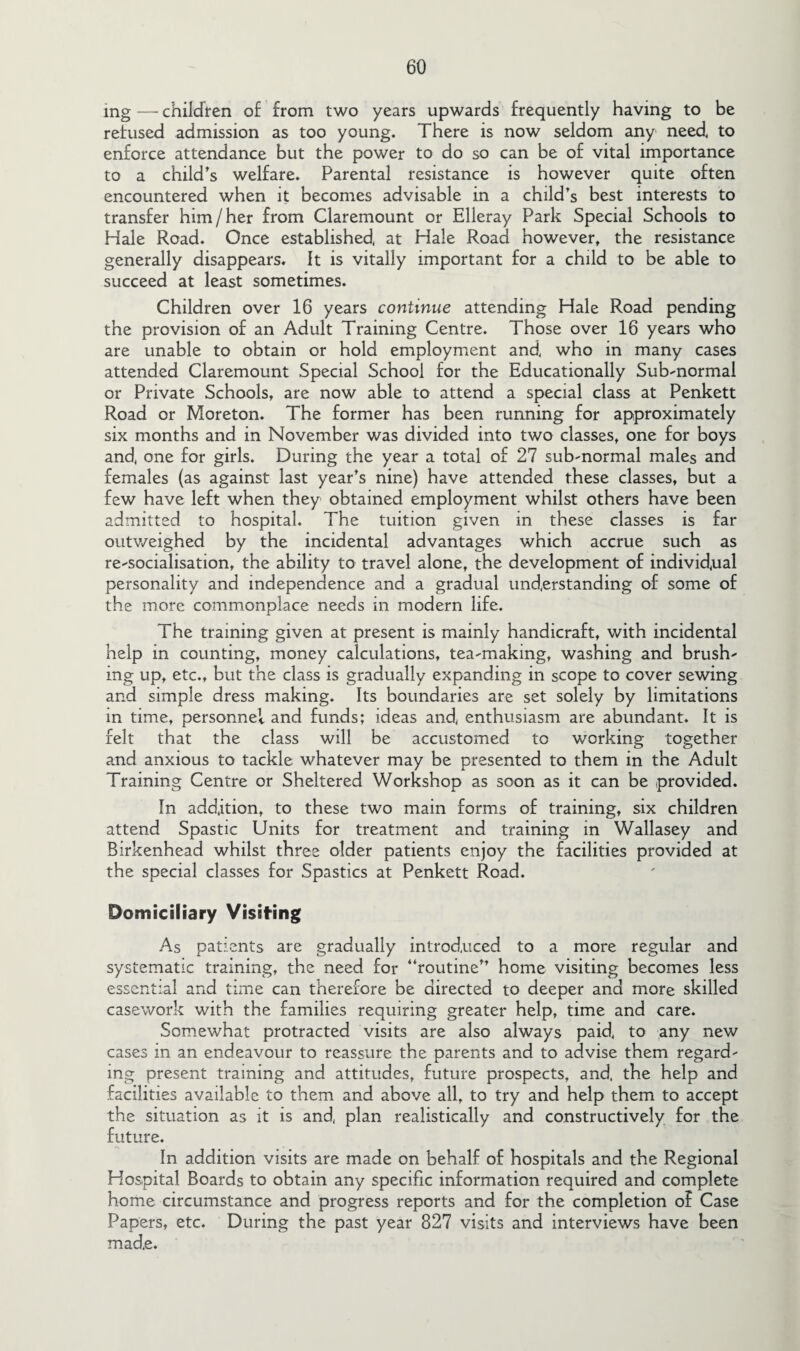 mg — children of from two years upwards frequently having to be refused admission as too young. There is now seldom any need to enforce attendance but the power to do so can be of vital importance to a child's welfare. Parental resistance is however quite often encountered when it becomes advisable in a child's best interests to transfer him/her from Claremount or Elleray Park Special Schools to Hale Road. Once established, at Hale Road however, the resistance generally disappears. It is vitally important for a child to be able to succeed at least sometimes. Children over 16 years continue attending Hale Road pending the provision of an Adult Training Centre. Those over 16 years who are unable to obtain or hold employment and who in many cases attended Claremount Special School for the Educationally Sub-normal or Private Schools, are now able to attend a special class at Penkett Road or Moreton. The former has been running for approximately six months and in November was divided into two classes, one for boys and, one for girls. During the year a total of 27 sub-normal males and females (as against last year's nine) have attended these classes, but a few have left when they obtained employment whilst others have been admitted to hospital. The tuition given in these classes is far outweighed by the incidental advantages which accrue such as re-socialisation, the ability to travel alone, the development of individual personality and independence and a gradual understanding of some of the more commonplace needs in modern life. The training given at present is mainly handicraft, with incidental help in counting, money calculations, tea-making, washing and brush¬ ing up, etc., but the class is gradually expanding in scope to cover sewing and simple dress making. Its boundaries are set solely by limitations in time, personnel and funds; ideas and, enthusiasm are abundant. It is felt that the class will be accustomed to working together and anxious to tackle whatever may be presented to them in the Adult Training Centre or Sheltered Workshop as soon as it can be provided. In addition, to these two main forms of training, six children attend Spastic Units for treatment and training in Wallasey and Birkenhead whilst three older patients enjoy the facilities provided at the special classes for Spastics at Penkett Road. Domiciliary Visiting As patients are gradually introduced to a more regular and systematic training, the need for routine home visiting becomes less essential and time can therefore be directed to deeper and more skilled casework with the families requiring greater help, time and care. Somewhat protracted visits are also always paid, to any new cases in an endeavour to reassure the parents and to advise them regard¬ ing present training and attitudes, future prospects, and, the help and facilities available to them and above all, to try and help them to accept the situation as it is and, plan realistically and constructively for the future. In addition visits are made on behalf of hospitals and the Regional Hospital Boards to obtain any specific information required and complete home circumstance and progress reports and for the completion of Case Papers, etc. During the past year 827 visits and interviews have been made.