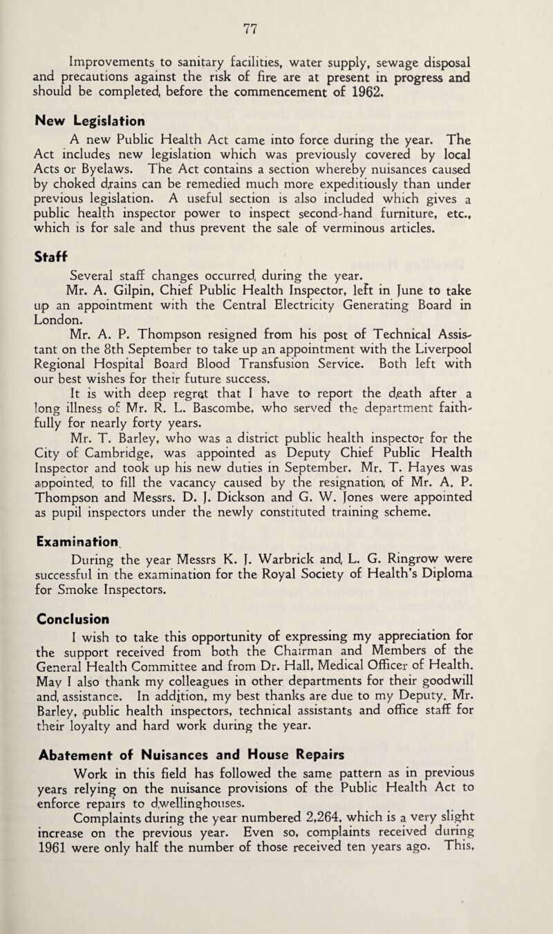 Improvements to sanitary facilities, water supply, sewage disposal and precautions against the risk of fire are at present in progress and should be completed, before the commencement of 1962* New Legislation A new Public Health Act came into force during the year. The Act includes new legislation which was previously covered by local Acts or Byelaws. The Act contains a section whereby nuisances caused by choked drains can be remedied much more expeditiously than under previous legislation. A useful section is also included which gives a public health inspector power to inspect second-hand furniture, etc., which is for sale and thus prevent the sale of verminous articles. Staff Several staff changes occurred, during the year. Mr. A. Gilpin, Chief Public Health Inspector, left in June to take up an appointment with the Central Electricity Generating Board in London. Mr. A. P. Thompson resigned from his post of Technical Assis¬ tant on the 8th September to take up an appointment with the Liverpool Regional Hospital Board Blood Transfusion Service. Both left with our best wishes for their future success. It is with deep regret that I have to report the d,eath after a long illness of Mr. R. L. Bascombe, who served the department faith¬ fully for nearly forty years. Mr. T. Barley, who was a district public health inspector for the City of Cambridge, was appointed as Deputy Chief Public Health Inspector and took up his new duties in September. Mr. T. Hayes was appointed, to fill the vacancy caused by the resignation, of Mr. A. P. Thompson and Messrs. D. f. Dickson and G. W. Jones were appointed as pupil inspectors under the newly constituted training scheme. Examination^ During the year Messrs K. J. Warbrick and, L. G. Ringrow were successful in the examination for the Royal Society of Health’s Diploma for Smoke Inspectors. Conclusion I wish to take this opportunity of expressing my appreciation for the support received from both the Chairman and Members of the General Health Committee and from Dr. Hall, Medical Officer of Health. May I also thank my colleagues in other departments for their goodwill and, assistance. In addition, my best thanks are due to my Deputy. Mr. Barley, public health inspectors, technical assistants and office staff for their loyalty and hard work during the year. Abatement of Nuisances and House Repairs Work in this field has followed the same pattern as in previous years relying on the nuisance provisions of the Public Health Act to enforce repairs to d.wellinghouses. Complaints during the year numbered 2,264, which is a very slight increase on the previous year. Even so, complaints received during 1961 were only half the number of those received ten years ago. This,