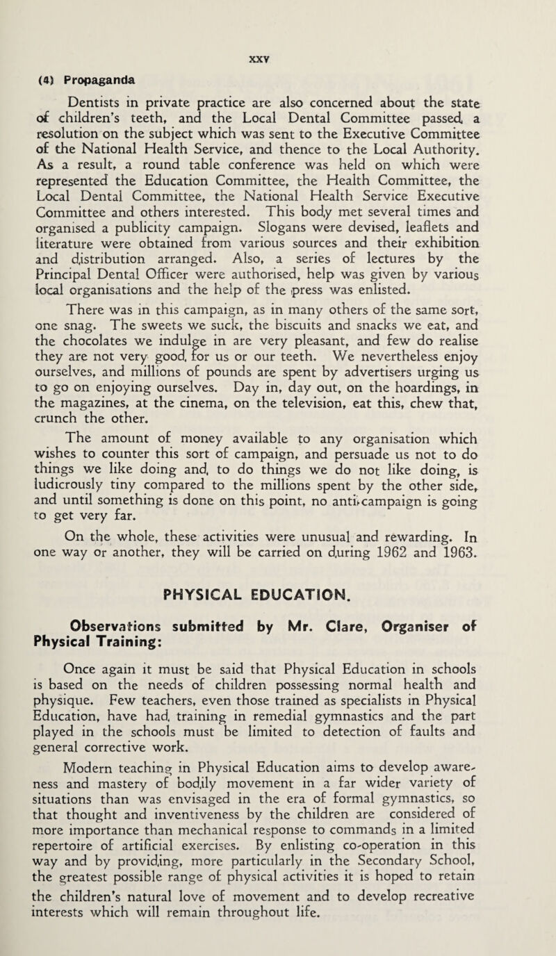 (4) Propaganda Dentists in private practice are also concerned about the state of children’s teeth, and the Local Dental Committee passed a resolution on the subject which was sent to the Executive Committee of the National Health Service, and thence to the Local Authority. As a result, a round table conference was held on which were represented the Education Committee, the Health Committee, the Local Dental Committee, the National Health Service Executive Committee and others interested. This body met several times and organised a publicity campaign. Slogans were devised, leaflets and literature were obtained from various sources and their exhibition and distribution arranged. Also, a series of lectures by the Principal Dental Officer were authorised, help was given by various local organisations and the help of the press was enlisted. There was in this campaign, as in many others of the same sort, one snag. The sweets we suck, the biscuits and snacks we eat, and the chocolates we indulge in are very pleasant, and few do realise they are not very good, for us or our teeth. We nevertheless enjoy ourselves, and millions of pounds are spent by advertisers urging us to go on enjoying ourselves. Day in, day out, on the hoardings, in the magazines, at the cinema, on the television, eat this, chew that, crunch the other. The amount of money available to any organisation which wishes to counter this sort of campaign, and persuade us not to do things we like doing and, to do things we do not like doing, is ludicrously tiny compared to the millions spent by the other side, and until something is done on this point, no antfcampaign is going to get very far. On the whole, these activities were unusual and rewarding. In one way or another, they will be carried on during 1962 and 1963. PHYSICAL EDUCATION. Observations submitted by Mr. Clare, Organiser of Physical Training: Once again it must be said that Physical Education in schools is based on the needs of children possessing normal health and physique. Few teachers, even those trained as specialists in Physical Education, have had, training in remedial gymnastics and the part played in the schools must be limited to detection of faults and general corrective work. Modern teaching in Physical Education aims to develop aware¬ ness and mastery of bod.ily movement in a far wider variety of situations than was envisaged in the era of formal gymnastics, so that thought and inventiveness by the children are considered of more importance than mechanical response to commands in a limited repertoire of artificial exercises. By enlisting co-operation in this way and by providing, more particularly in the Secondary School, the greatest possible range of physical activities it is hoped to retain the children’s natural love of movement and to develop recreative interests which will remain throughout life.