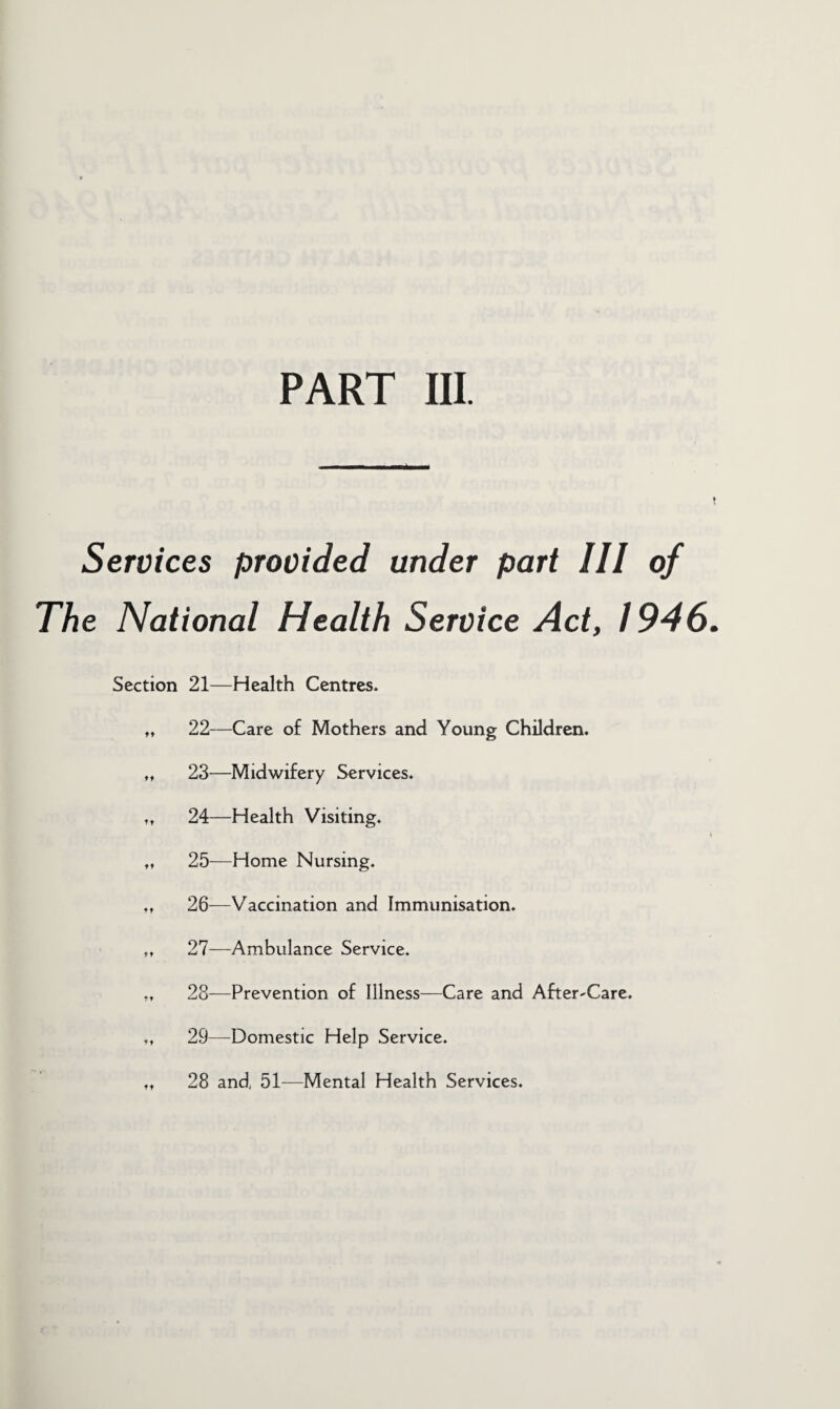 PART III. Services provided under part III of The National Health Service Act, 1946 Section 21—Health Centres. ,t 22—Care of Mothers and Young Children. „ 23—Midwifery Services. „ 24—Health Visiting. „ 25—Home Nursing. „ 26-—Vaccination and Immunisation. ,♦ 27—Ambulance Service. „ 28—Prevention of Illness—Care and After-Care. ,t 29—Domestic Help Service. .. 28 and, 51—Mental Health Services.