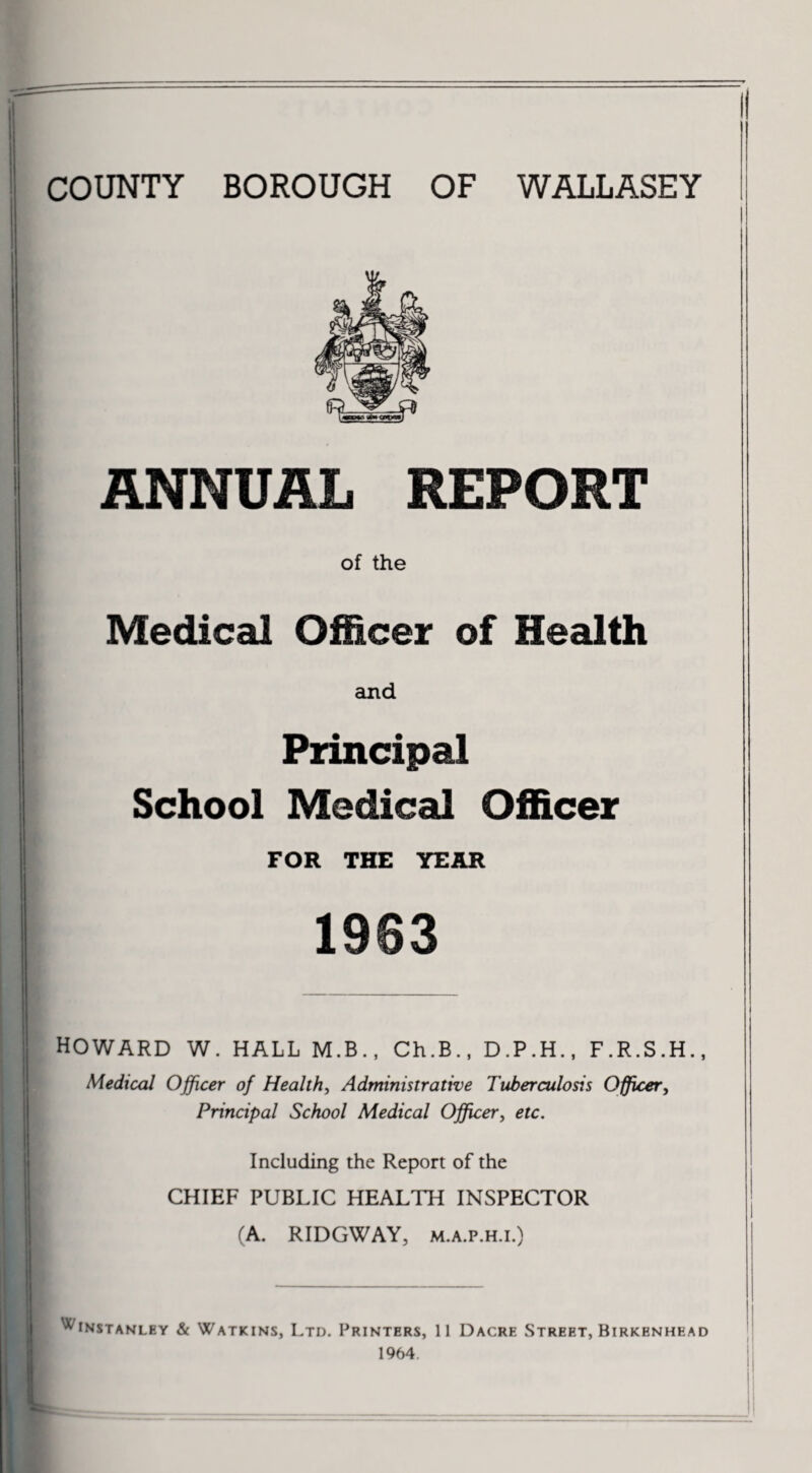 COUNTY BOROUGH OF WALLASEY ANNUAL REPORT of the Medical Officer of Health and Principal School Medical Officer FOR THE YEAR 1963 HOWARD W. HALL M.B., Ch.B., D.P.H., F.R.S.H. Medical Officer of Health, Administrative Tuberculosis Officer, Principal School Medical Officer^ etc. Including the Report of the CHIEF PUBLIC HEALTH INSPECTOR (A. RIDGWAY, M.A.P.H.i.) '^^instanley & Watkins, Ltd. Printers, 11 Dacre Street, Birkenhea ^ 1964.