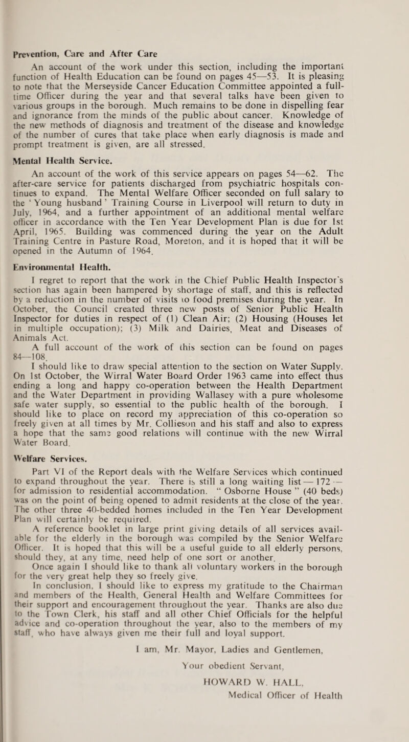 Proenlion, Care and After Care An account of the work under this section, including the important function of Health Education can be found on pages 45—53. It is pleasing to note that the Merseyside Cancer Education Committee appointed a full¬ time Officer during the year and that several talks have been given to various groups in the borough. Much remains to be done in dispelling fear and ignorance from the minds of the public about cancer. Knowledge of the new methods of diagnosis and treatment of the disease and knowledge of the number of cures that take place when early diagnosis is made and prompt treatment is given, are all stressed. Mental Health Service. An account of the work of this service appears on pages 54—62. The after-care service for patients discharged from psychiatric hospitals con¬ tinues to expand. The Mental Welfare Officer seconded on full salary to the ‘ Young husband ’ Training Course in Liverpool will return to duty in July, 1%4, and a further appointment of an additional mental welfare officer in accordance with the Ten Year Development Plan is due for 1st April, 1%5. Building was commenced during the year on the Adult Training Centre in Pasture Road, Moreton, and it is hoped that it will be opened in the Autumn of 1964. Environmental Health. I regret to report that the work in the Chief Public Health Inspector's section has again been hampered by shortage of staff, and this is reflected by a reduction in the number of visits to food premises during the year. In October, the Council created three new posts of Senior Public Health Inspector for duties in respect of (1) Clean Air; (2) Housing (Houses let in multiple occupation); (3) Milk and Dairies, Meat and Diseases of Animals Act. A full account of the work of this section can be found on pages 84—108. I should like to draw special attention to the section on Water Supply. On 1st October, the Wirral Water Board Order 1963 came into effect thus ending a long and happy co-operation between the Health Department and the Water Department in providing Wallasey with a pure wholesome safe water supply, so essential to the public health of the borough. I should like to place on record my appreciation of this co-operation so freely given at all times by Mr. Collieson and his staff and also to express a hope that the same good relations will continue with the new Wirral Water Board. Helfarc Services. Part VI of the Report deals with the Welfare Services which continued to expand throughout the year. There is still a long waiting list—172 — for admission to residential accommodation. “ Osborne House ” (40 beds) was on the point of being opened to admit residents at the close of the year. The other three 40-bedded homes included in the Ten Year Development Plan will certainly be required. A reference booklet in large print giving details of all services avail¬ able for the elderly in the borough was compiled by the Senior Welfare Officer. It is hoped that this will be a useful guide to all elderly persons, should they, at any time, need help of one sort or another. Once again 1 should like to thank all voluntary workers in the borough for the very great help they so freely give. In conclusion. I should like to express my gratitude to the Chairman and members of the Health, General Health and Welfare Committees for their support and encouragement throughout the year. Thanks are also due to the Town Clerk, his staff and all other Chief Officials for the helpful advice and co-operation throughout the year, also to the members of my staff, who have always given me their full and loyal support. I am, Mr. Mayor, Ladies and Gentlemen, Your obedient Servant, HOWARD W. HALL, Medical Officer of Health