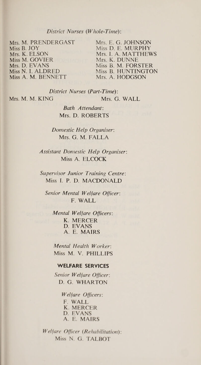 District Nurses {Whole-Time): Mrs. M. PRENDERGAST Miss B. JOY Mrs. K. ELSON MissM. GOVIER Mrs. D. EVANS Miss N. L ALDRED Miss A. M. BENNETT Mrs. E. G. JOHNSON Miss D. E. MURPHY Mrs. E A. MATTHEWS Mrs. K. DUNNE Miss B. M. FORSTER Miss B. HUNTINGTON Mrs. A. HODGSON District Nurses (Part-Time): Mrs. M. M. KING Mrs. G. WALL Bath Attendant: Mrs. D. ROBERTS Domestic Help Organiser: Mrs. G. M. FALLA Assistant Domestic Help Organiser: Miss A. ELCOCK Supervisor Junior Training Centre: Miss 1. P. D. MACDONALD Senior Mental Welfare Officer: F. WALL Mental Welfare Officers: K. MERCER D. EVANS A. E. MAIRS Mental Health Worker: Miss M. V. PHILLIPS WELFARE SERVICES Senior Welfare Officer: D. G. WHARTON Welfare Officers: F. WALL K. MERCER D. EVANS A. E. MAIRS Welfare Officer (Rehabilitation): Miss N. G. TALBOT