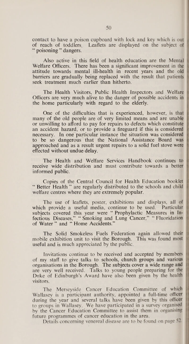 50 contact to have a poison cupboard with lock and key which is out of reach of toddlers. Leaflets are displayed on the subject of “ poisoning ” dangers. Also active in this field of health education are the Mental Welfare Officers. There has been a significant improvement in the attitude towards mental ill-health in recent years and the old barriers are gradually being replaced with the result that patients seek treatment much earlier than hitherto. The Health Visitors, Public Health Inspectors and Welfare Officers are very much alive to the danger of possible accidents in the home particularly with regard to the elderly. One of the difficulties that is experienced, however, is that many of the old people are of very limited means and are unable or unwilling to afford to pay for repairs to defects which constitute an accident hazard, or to provide a fireguard if this is considered necessary. In one particular instance the situation was considered to be so dangerous that the National Assistance Board was approached and as a result urgent repairs to a solid fuel stove were effected without undue delay. The Health and Welfare Services Handbook continues to receive wide distribution and must contribute towards a better informed public. Copies of the Central Council for Health Education booklet “ Better Health ” are regularly distributed to the schools and child welfare centres where they are extremely popular. The use of leaflets, poster, exhibitions and displays, all of which provide a useful media, continue to be used. Particular subjects covered this year were “ Prophylactic Measures in In¬ fectious Diseases,” “ Smoking and Lung Cancer,” “ Fluoridation of Water ” and “ Home Accidents.” The Solid Smokeless Fuels Federation again allowed their mobile exhibition unit to visit the Borough. This was found most useful and is much appreciated by the public. Invitations continue to be received and accepted by members of my staff to give talks to schools, church groups and various organisations in the Borough. The subjects cover a wide range and are very well received. Talks to young people preparing for the Duke of Edinburgh’s Award have also been given by the health visitors. The Merseyside Cancer Education Committee of which Wallasey is a participant authority, appointed a full-time officer during the year and several talks have been given by this officer to groups in Wallasey. We have participated in a survey organised by the Cancer Education Committee to assist them in organising future programmes of cancer education in the area.