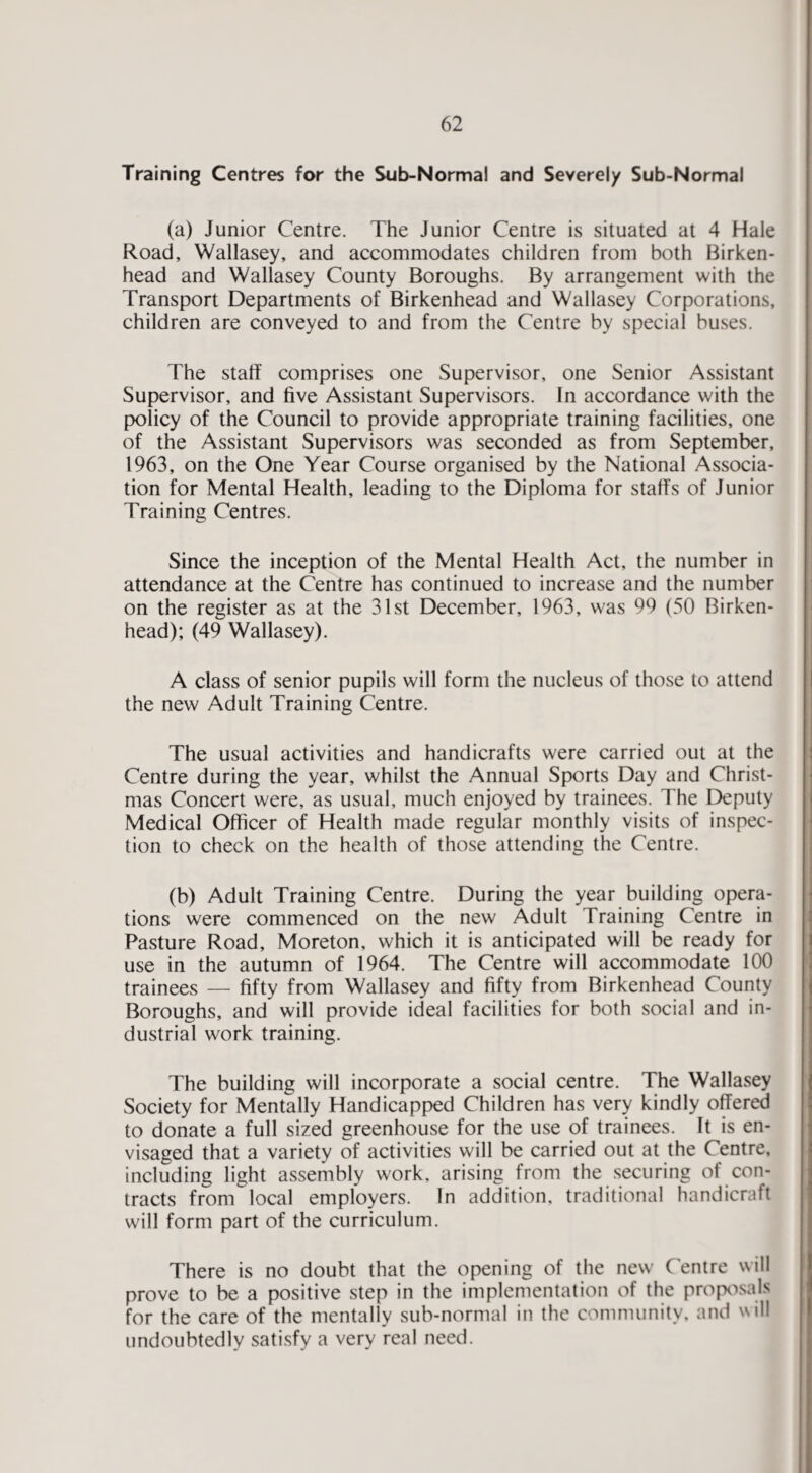 Training Centres for the Sub-Normal and Severely Sub-Normal (a) Junior Centre. The Junior Centre is situated at 4 Hale Road, Wallasey, and accommodates children from both Birken¬ head and Wallasey County Boroughs. By arrangement with the Transport Departments of Birkenhead and Wallasey Corporations, children are conveyed to and from the Centre by special buses. The staff comprises one Supervisor, one Senior Assistant Supervisor, and five Assistant Supervisors. In accordance with the policy of the Council to provide appropriate training facilities, one of the Assistant Supervisors was seconded as from September, 1963, on the One Year Course organised by the National Associa¬ tion for Mental Health, leading to the Diploma for staffs of Junior Training Centres. Since the inception of the Mental Health Act, the number in attendance at the Centre has continued to increase and the number on the register as at the 31st December, 1963, was 99 (50 Birken¬ head); (49 Wallasey). A class of senior pupils will form the nucleus of those to attend the new Adult Training Centre. The usual activities and handicrafts were carried out at the Centre during the year, whilst the Annual Sports Day and Christ¬ mas Concert were, as usual, much enjoyed by trainees. The Deputy Medical Officer of Health made regular monthly visits of inspec¬ tion to check on the health of those attending the Centre. (b) Adult Training Centre. During the year building opera¬ tions were commenced on the new Adult Training Centre in Pasture Road, Moreton, which it is anticipated will be ready for use in the autumn of 1964. The Centre will accommodate 100 trainees — fifty from Wallasey and fifty from Birkenhead County Boroughs, and will provide ideal facilities for both social and in¬ dustrial work training. The building will incorporate a social centre. The Wallasey Society for Mentally Handicapped Children has very kindly offered to donate a full sized greenhouse for the use of trainees. It is en¬ visaged that a variety of activities will be carried out at the Centre, including light assembly work, arising from the securing of con¬ tracts from local employers. In addition, traditional handicraft will form part of the curriculum. There is no doubt that the opening of the new Centre will prove to be a positive step in the implementation of the propixsals for the care of the mentally sub-normal in the community, and will undoubtedly satisfy a very real need.