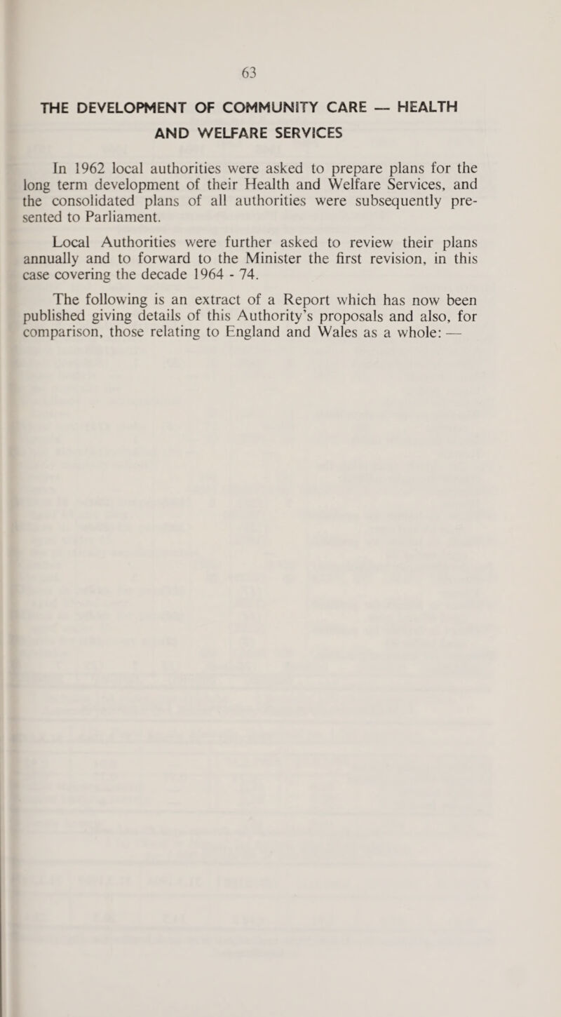 THE DEVELOPMENT OF COMMUNITY CARE — HEALTH AND WELFARE SERVICES In 1962 local authorities were asked to prepare plans for the long term development of their Health and Welfare Services, and the consolidated plans of all authorities were subsequently pre¬ sented to Parliament. Local Authorities were further asked to review their plans annually and to forward to the Minister the first revision, in this case covering the decade 1964 - 74. The following is an extract of a Report which has now been published giving details of this Authority’s proposals and also, for comparison, those relating to England and Wales as a whole: —