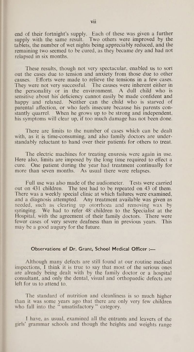 end of their fortnight’s supply. Each of these was given a further supply with the same result. Two others were improved by the tablets, the number of wet nights being appreciably reduced, and the remaining two seemed to be cured, as they became dry and had not relapsed in six months. These results, though not very spectacular, enabled us to sort out the cases due to tension and anxiety from those due to other causes. Efforts were made to relieve the tensions in a few cases. They were not very successful. The causes were inherent either in the personality or in the environment. A dull child who is sensitive about his deficiency cannot easily be made confident and happy and relaxed. Neither can the child who is starved of parental affection, or who feels insecure because his parents con¬ stantly quarrel. When he grows up to be strong and independent, his symptoms will clear up, if too much damage has not been done. There are limits to the number of cases which can be dealt with, as it is time-consuming, and also family doctors are under¬ standably reluctant to hand over their patients for others to treat. The electric machines for treating enuresis were again in use. Here also, limits are imposed by the long time required to effect a cure. One patient during the year had treatment continually for more than seven months. As usual there were relapses. Full use was also made of the audiometer. Tests were carried out on 431 children. The test had to be repeated on 43 of them. There was a weekly special clinic at which failures were examined, and a diagnosis attempted. Any treatment available was given as needed, such as clearing up otorrlioea and removing wax by syringing. We had to refer 48' children to the Specialist at the Hospital, with the agreement of their family doctors. There were fewer cases of very severe deafness than in previous years. This may be a good augury for the future. Observations of Dr. Grant, School Medical Officer :— Although many defects are still found at our routine medical inspections, 1 think it is true to say that most of the serious ones are already being dealt with by the family doctor or a hospital consultant, and only the dental, visual and orthopaedic defects are left for us to attend to. The standard of nutrition and cleanliness is so much higher than it was some years ago that there are only very few children who fall into the “ unsatisfactory ” category. I have, as usual, examined all the entrants and leavers of the girls’ grammar schools and though the heights and weights range