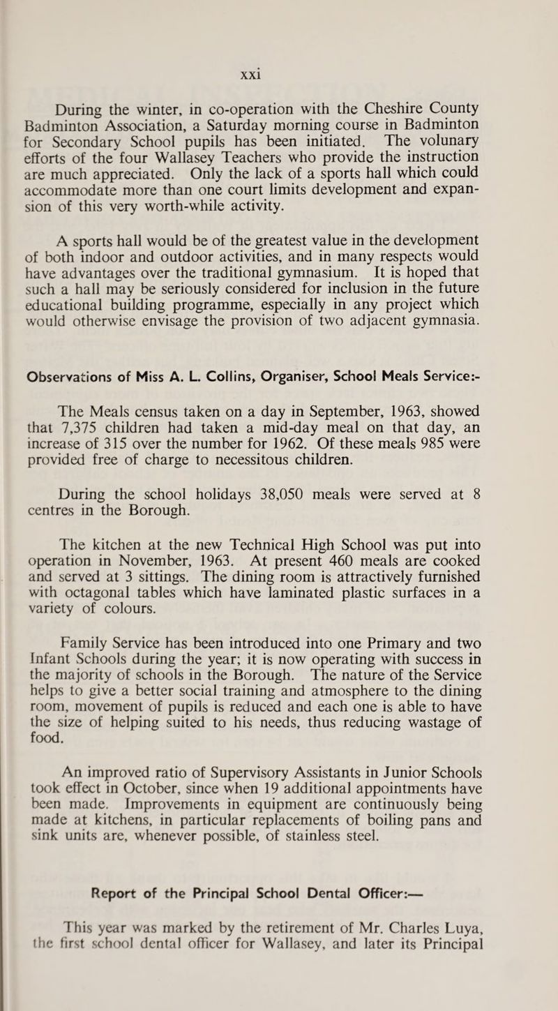 During the winter, in co-operation with the Cheshire County Badminton Association, a Saturday morning course in Badminton for Secondary School pupils has been initiated. The volunary efforts of the four Wallasey Teachers who provide the instruction are much appreciated. Only the lack of a sports hall which could accommodate more than one court limits development and expan¬ sion of this very worth-while activity. A sports hall would be of the greatest value in the development of both indoor and outdoor activities, and in many respects would have advantages over the traditional gymnasium. It is hoped that such a hall may be seriously considered for inclusion in the future educational building programme, especially in any project which would otherwise envisage the provision of two adjacent gymnasia. Observations of Miss A. L Collins, Organiser, School Meals Service;- The Meals census taken on a day in September, 1963, showed that 7,375 children had taken a mid-day meal on that day, an increase of 315 over the number for 1962. Of these meals 985 were provided free of charge to necessitous children. During the school holidays 38,050 meals were served at 8 centres in the Borough. The kitchen at the new Technical High School was put into operation in November, 1963. At present 460 meals are cooked and served at 3 sittings. The dining room is attractively furnished with octagonal tables which have laminated plastic surfaces in a variety of colours. Family Service has been introduced into one Primary and two Infant Schools during the year; it is now operating with success in the majority of schools in the Borough. The nature of the Service helps to give a better social training and atmosphere to the dining room, movement of pupils is reduced and each one is able to have the size of helping suited to his needs, thus reducing wastage of food. An improved ratio of Supervisory Assistants in Junior Schools took effect in October, since when 19 additional appointments have been made. Improvements in equipment are continuously being made at kitchens, in particular replacements of boiling pans and sink units are, whenever p>ossible, of stainless steel. Report of the Principal School Dental Officer:— This year was marked by the retirement of Mr. Charles Luya, the first school dental officer for Wallasey, and later its Principal