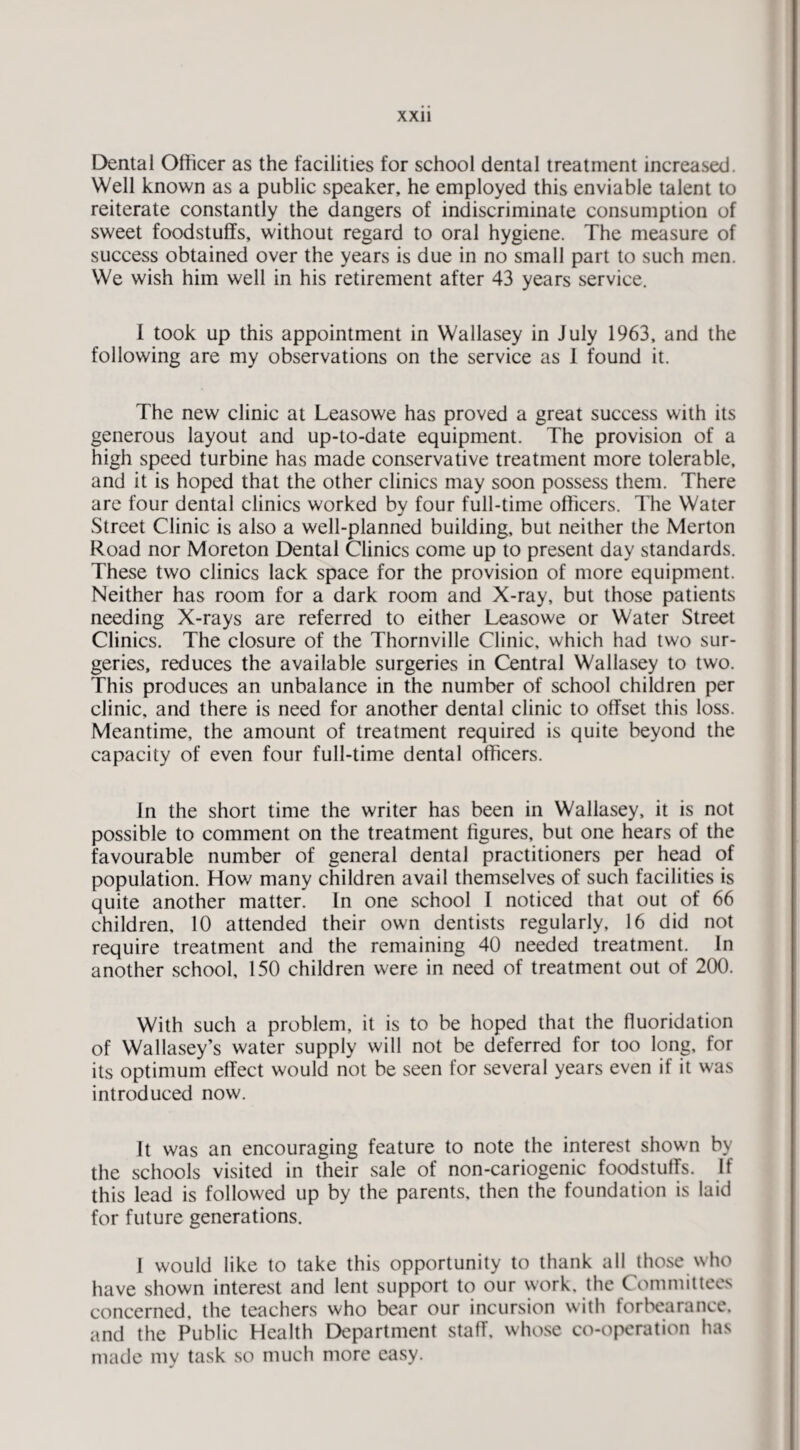 Dental Officer as the facilities for school dental treatment increased. Well known as a public speaker, he employed this enviable talent to reiterate constantly the dangers of indiscriminate consumption of sweet foodstuffs, without regard to oral hygiene. The measure of success obtained over the years is due in no small part to such men. We wish him well in his retirement after 43 years service. 1 took up this appointment in Wallasey in July 1963, and the following are my observations on the service as 1 found it. The new clinic at Leasowe has proved a great success with its generous layout and up-to-date equipment. The provision of a high speed turbine has made conservative treatment more tolerable, and it is hoped that the other clinics may soon possess them. There are four dental clinics worked by four full-time officers. The Water Street Clinic is also a well-planned building, but neither the Merton Road nor Moreton Dental Clinics come up to present day standards. These two clinics lack space for the provision of more equipment. Neither has room for a dark room and X-ray, but those patients needing X-rays are referred to either Leasowe or Water Street Clinics. The closure of the Thornville Clinic, which had two sur¬ geries, reduces the available surgeries in Central Wallasey to two. This produces an unbalance in the number of school children per clinic, and there is need for another dental clinic to offset this loss. Meantime, the amount of treatment required is quite beyond the capacity of even four full-time dental officers. In the short time the writer has been in Wallasey, it is not possible to comment on the treatment figures, but one hears of the favourable number of general dental practitioners per head of population. How many children avail themselves of such facilities is quite another matter. In one school I noticed that out of 66 children, 10 attended their own dentists regularly, 16 did not require treatment and the remaining 40 needed treatment. In another school, 150 children were in need of treatment out of 200. With such a problem, it is to be hoped that the fluoridation of Wallasey’s water supply will not be deferred for too long, for its optimum effect would not be seen for several years even if it was introduced now. It was an encouraging feature to note the interest shown by the schools visited in their sale of non-cariogenic foodstuffs. If this lead is followed up by the parents, then the foundation is laid for future generations. I would like to take this opportunity to thank all those who have shown interest and lent support to our work, the Committees concerned, the teachers who bear our incursion with forbearance, and the Public Health Department staff, whose co-operation has made my task so much more easy.