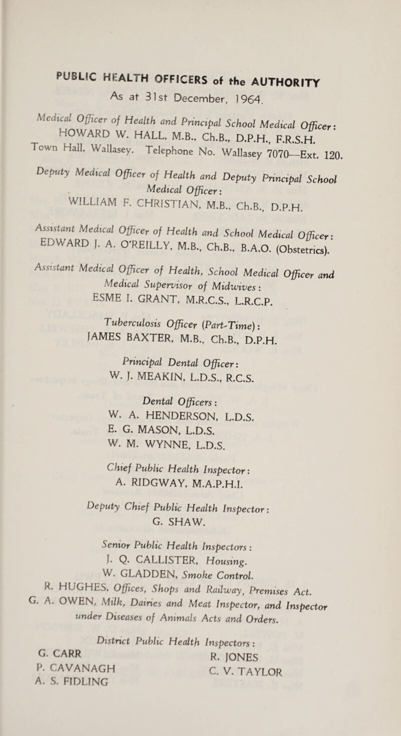 PUBLIC HEALTH OFFICERS of the AUTHORITY As at 31st December, 19G4. Mechcal Officer of Health and Principal School Medical Officer-. HOWARD W. HALL, M.B., Ch.B., D.P.H., F.R.S.H. Town Hall, Wallasey. Telephone No. Wallasey 7070—Ext. 120. Deputy Medical Officer of Health and Deputy Principal School Medical Officer: WILLIAM F. CHRISTIAN, M.B., Ch.B., D.P.H. Assistant Medical Officer of Health and School Medical Officer- EDWARD J. A. O’REILLY, M.B., Ch.B., B.A.O. (Obstetrics).' Assistant Medical Officer of Health, School Medical Officer and Medical Supervisor of Midwives : ESME L GRANT, M.R.C.S., L.R.C.P. Tuberculosis Officer (Part-Time): JAMES BAXTER, M.B., Ch.B., D.P.H. Principal Dental Officer: W. J. MEAKIN, L.D.S., R.C.S. Dental Officers: W. A. HENDERSON, L.D.S. E. G. MASON, L.D.S. W. M. WYNNE, L.D.S. Chief Public Health Inspector: A. RIDGWAY, M.A.P.H.I. Deputy Chief Public Health Inspector: G. SHAW. Senior Public Health Inspectors: J. Q. CALLISTER, Housing. W. GLADDEN, Smoke Control. IT HUGHES, Offices, Shops and Railway f Premises Act. G. A. OWEN, Milk, Dames and Meat Inspector, and Inspector under Diseases of Animals Acts and Orders. District Public Health Inspectors: G* CARR R. JONES P. CAVANAGH C. V. TAYLOR A. S. FJDLING