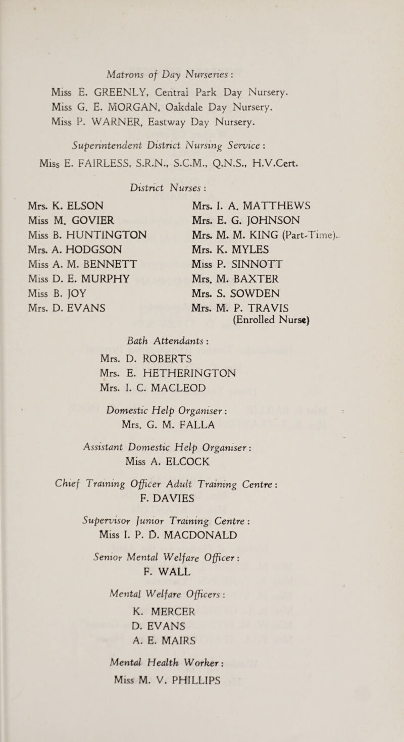 Matrons of Day Nurseries: Miss E. GREENLY, Central Park Day Nursery. Miss G. E. MORGAN, Oakdale Day Nursery. Miss P. WARNER, Eastway Day Nursery. Superintendent District Nursing Service : Miss E. FAIRLESS, S.R.N., S.C.M., Q.N.S., H.V.Cert. District Nurses : Mrs. K. ELSON Miss M. GOVIER Miss B. HUNTINGTON Mrs. A. HODGSON Miss A. M. BENNETT Miss D. E. MURPHY Miss B. JOY Mrs. D. EVANS Mrs. I. A. MATTHEWS Mrs. E. G. JOHNSON Mrs. M. M. KING (Part-Time). Mrs. K. MYLES Miss P. SINNOTT Mrs. M. BAXTER Mrs. S. SOWDEN Mrs. M. P. TRAVIS (Enrolled Nurse) Bath Attendants: Mrs. D. ROBERTS Mrs. E. HETHERINGTON Mrs. I. C. MACLEOD Domestic Help Organiser: Mrs. G. M. FALLA Assistant Domestic Help Organiser: Miss A. ELCOCK Chief training Officer Adult Training Centre: F. DAVIES Supervisor Junior Training Centre: Miss I. P. D. MACDONALD Senior Mental Welfare Officer: F. WALL Mental Welfare Officers: K. MERCER D. EVANS A. E. MAIRS Mental Health Worker: Miss M. V. PHILLIPS