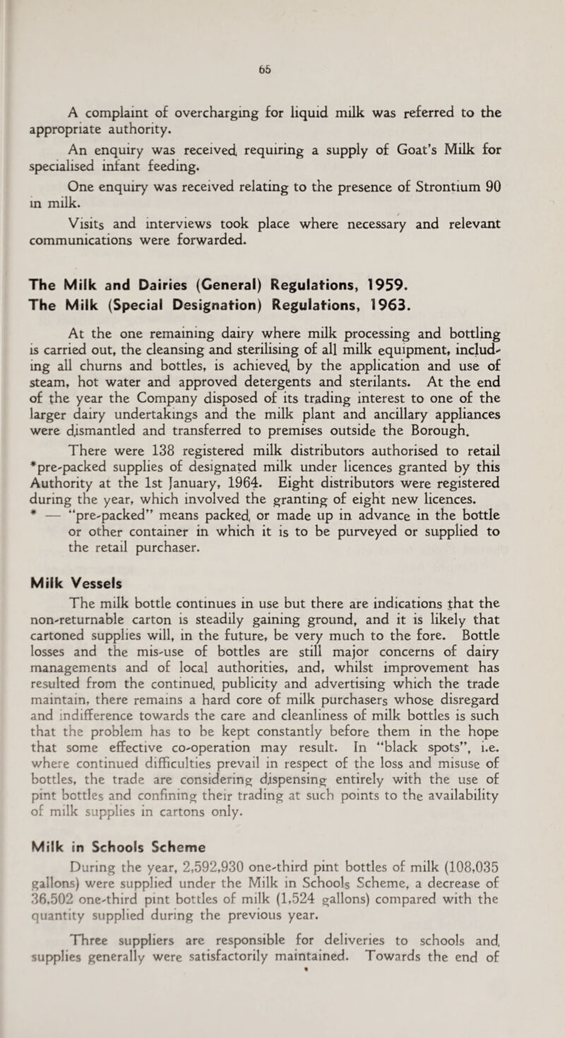 A complaint of overcharging for liquid milk was referred to the appropriate authority. An enquiry was received requiring a supply of Goat’s Milk for specialised infant feeding. One enquiry was received relating to the presence of Strontium 90 in milk. / Visits and interviews took place where necessary and relevant communications were forwarded. The Milk and Dairies (General) Regulations, 1959. The Milk (Special Designation) Regulations, 1963. At the one remaining dairy where milk processing and bottling is carried out, the cleansing and sterilising of all milk equipment, include mg all churns and bottles, is achieved by the application and use of steam, hot water and approved detergents and sterilants. At the end of the year the Company disposed of its trading interest to one of the larger dairy undertakings and the milk plant and ancillary appliances were dismantled and transferred to premises outside the Borough. There were 138 registered milk distributors authorised to retail * pre-packed supplies of designa ted milk under licences granted by this Authority at the 1st January, 1964. Eight distributors were registered during the year, which involved the granting of eight new licences. * — “pre-packed” means packed or made up in advance in the bottle or other container in which it is to be purveyed or supplied to the retail purchaser. Milk Vessels The milk bottle continues in use but there are indications that the non-returnable carton is steadily gaining ground, and it is likely that cartoned supplies will, in the future, be very much to the fore. Bottle losses and the mis-use of bottles are still major concerns of dairy managements and of local authorities, and, whilst improvement has resulted from the continued, publicity and advertising which the trade maintain, there remains a hard core of milk purchasers whose disregard and indifference towards the care and cleanliness of milk bottles is such that the problem has to be kept constantly before them in the hope that some effective co-operation may result. In “black spots”, i.e. where continued difficulties prevail in respect of the loss and misuse of bottles, the trade are considering dispensing entirely with the use of pint bottles and confining their trading at such points to the availability of milk supplies in cartons only. Milk in Schools Scheme During the year, 2,592,930 one-third pint bottles of milk (108,035 gallons) were supplied under the Milk in Schools Scheme, a decrease of 36,502 one-third pint bottles of milk (1,524 gallons) compared with the quantity supplied during the previous year. Three suppliers are responsible for deliveries to schools and, supplies generally were satisfactorily maintained. Towards the end of