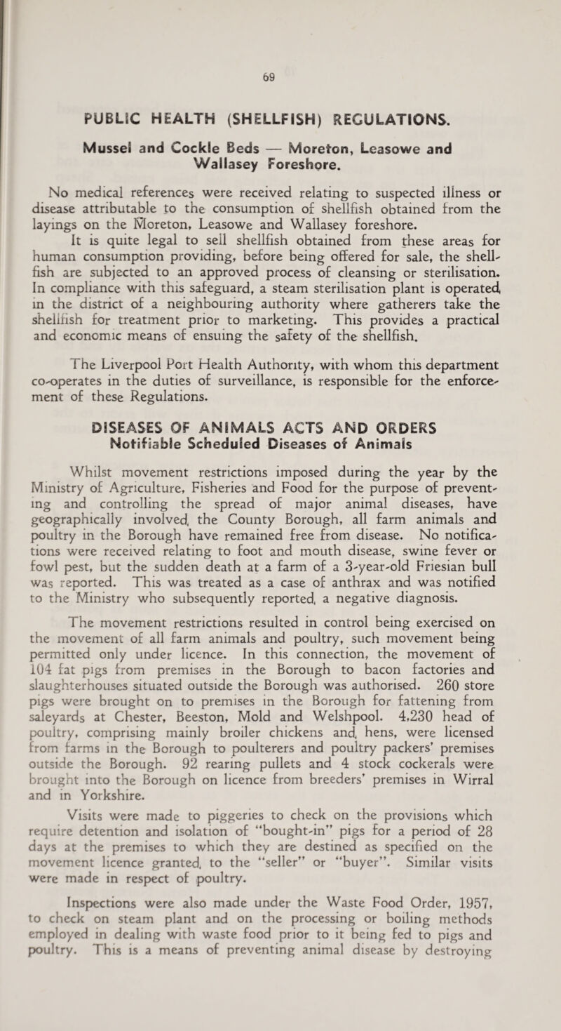 PUBLIC HEALTH (SHELLFISH) REGULATIONS. Mussel and Cockle Beds — More ton, Leasowe and Wallasey Foreshore. No medical references were received relating to suspected illness or disease attributable to the consumption of shellfish obtained from the layings on the Moreton, Leasowe and Wallasey foreshore. It is quite legal to sell shellfish obtained from these areas for human consumption providing, before being offered for sale, the shell¬ fish are subjected to an approved process of cleansing or sterilisation. In compliance with this safeguard, a steam sterilisation plant is operated, in the district of a neighbouring authority where gatherers take the shelifish for treatment prior to marketing. This provides a practical and economic means of ensuing the safety of the shellfish. The Liverpool Port Health Authority, with whom this department co-operates in the duties of surveillance, is responsible for the enforce¬ ment of these Regulations. DISEASES OF ANIMALS ACTS AND ORDERS Notifiable Scheduled Diseases of Animals Whilst movement restrictions imposed during the year by the Ministry of Agriculture, Fisheries and Food for the purpose of prevent¬ ing and controlling the spread of major animal diseases, have geographically involved, the County Borough, all farm animals and poultry in the Borough have remained free from disease. No notifica¬ tions were received relating to foot and mouth disease, swine fever or fowl pest, but the sudden death at a farm of a 3-year-old Friesian bull was reported. This was treated as a case of anthrax and was notified to the Ministry who subsequently reported, a negative diagnosis. The movement restrictions resulted in control being exercised on the movement of all farm animals and poultry, such movement being permitted only under licence. In this connection, the movement of 104 fat pigs from premises in the Borough to bacon factories and slaughterhouses situated outside the Borough was authorised. 260 store pigs were brought on to premises in the Borough for fattening from saleyards at Chester, Beeston, Mold and Welshpool. 4,230 head of poultry, comprising mainly broiler chickens and, hens, were licensed from farms in the Borough to poulterers and poultry packers’ premises outside the Borough. 92 rearing pullets and 4 stock cockerals were brought into the Borough on licence from breeders’ premises in Wirral and in Yorkshire. Visits were made to piggeries to check on the provisions which require detention and isolation of “bought-in” pigs for a period of 28 days at the premises to which they are destined as specified on the movement licence granted, to the “seller” or “buyer”. Similar visits were made in respect of poultry. Inspections were also made under the Waste Food Order, 1957, to check on steam plant and on the processing or boiling methods employed in dealing with waste food prior to it being fed to pigs and poultry. This is a means of preventing animal disease by destroying