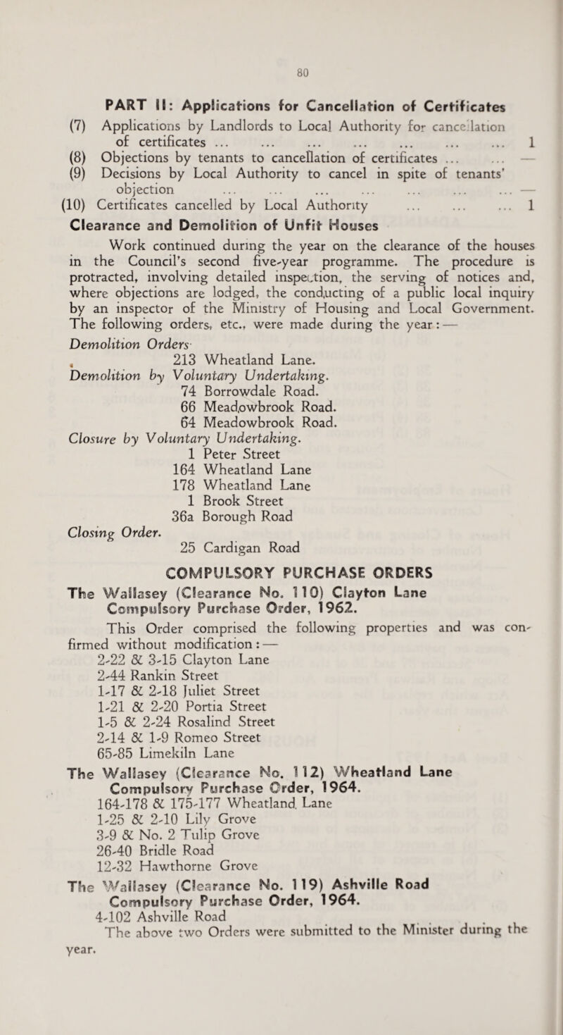 PART IK: Applications for Cancellation of Certificates (7) Applications by Landlords to Local Authority for cancellation of certificates ... ... ... ... ... ... ... 1 (8) Objections by tenants to cancellation of certificates ... (9) Decisions by Local Authority to cancel in spite of tenants’ objection ... ... ... ... ... ... ... — (10) Certificates cancelled by Local Authority ... ... ... 1 Clearance and Demolition of Unfit Houses Work continued during the year on the clearance of the houses in the Council’s second five-year programme. The procedure is protracted, involving detailed inspection, the serving of notices and, where objections are lodged, the conducting of a public local inquiry by an inspector of the Ministry of Housing and Local Government. The following orders, etc., were made during the year: — Demolition Orders 4 213 Wheatland Lane. Demolition by Voluntary Undertaking. 74 Borrowdale Road. 66 Mead.owbrook Road. 64 Meadowbrook Road. Closure by Voluntary Undertaking. 1 Peter Street 164 Wheatland Lane 178 Wheatland Lane 1 Brook Street 36a Borough Road Closing Order. 25 Cardigan Road COMPULSORY PURCHASE ORDERS The Wallasey (Clearance No. 110) Clayton Lane Compulsory Purchase Order, 1962. This Order comprised the following properties and was com firmed without modification : — 2-22 St 3-15 Clayton Lane 2-44 Rankin Street 1-17 St 2-18 Juliet Street 1-21 St 2-20 Portia Street 1- 5 St 2-24 Rosalind Street 2- 14 St 1-9 Romeo Street 65-85 Limekiln Lane The Wallasey (Clearance No. 112) Wheatland Lane Compulsory Purchase Order, 1964. 164-178 St 175-177 Wheatland. Lane 1-25 St 2-10 Lily Grove 3- 9 St No. 2 Tulip Grove 26-40 Bridle Road 12-32 Hawthorne Grove The Wallasey (Clearance No. 119) Ashville Road Compulsory Purchase Order, 1964. 4- 102 Ashville Road The above two Orders were submitted to the Minister during the year.
