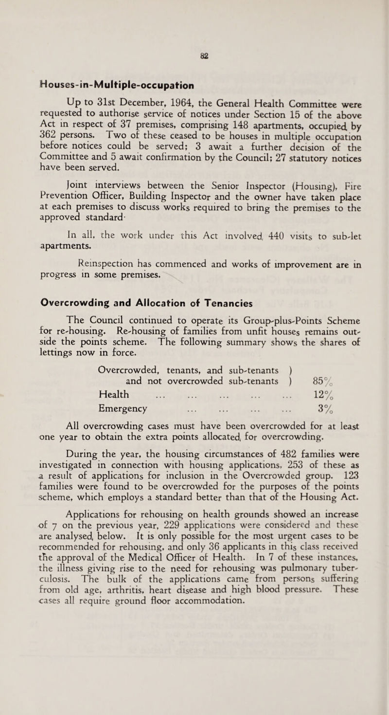 Houses-in-Multiple-occupation Up to 31st December, 1964, the General Health Committee were requested to authorise service of notices under Section 15 of the above Act in respect of 37 premises, comprising 148 apartments, occupied by 362 persons. Two of these ceased to be houses in multiple occupation before notices could be served; 3 await a further decision of the Committee and 5 await confirmation by the Council; 27 statutory notices have been served. joint interviews between the Senior Inspector (Housing), Fire Prevention Officer, Building Inspector and the owner have taken place at each premises to discuss works required to bring the premises to the approved standard- In all, the work under this Act involved 440 visits to sub-let apartments. Remspection has commenced and works of improvement are in progress in some premises. Overcrowding and Allocation of Tenancies The Council continued to operate its Group-plus-Points Scheme for re-housing. Re-housing of families from unfit houses remains out¬ side the points scheme. The following summary shows the shares of lettings now in force. Overcrowded, tenants, and sub-tenants ) and not overcrowded sub-tenants ) 85° Health ... ... ... ... ... 12% Emergency ... ... ... ... 3% All overcrowding cases must have been overcrowded for at least one year to obtain the extra points allocated, for overcrowding. During the year, the housing circumstances of 482 families were investigated in connection with housing applications, 253 of these as a result of applications for inclusion in the Overcrowded group. 123 families were found to be overcrowded for the purposes of the points scheme, which employs a standard better than that of the Housing Act. Applications for rehousing on health grounds showed an increase of 7 on the previous year, 229 applications were considered and these are analysed, below. It is only possible for the most urgent cases to be recommended for rehousing, and only 36 applicants in this class received the approval of the Medical Officer of Health. In 7 of these instances, the illness giving rise to the need for rehousing was pulmonary tuber¬ culosis. The bulk of the applications came from persons suffering from old age, arthritis, heart disease and high blood pressure. These cases all require ground floor accommodation.