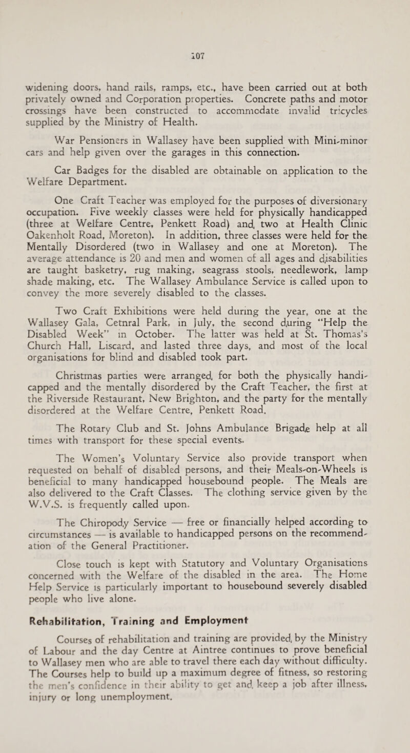 widening doors, hand rails, ramps, etc., have been carried out at both privately owned and Corporation properties. Concrete paths and motor crossings have been constructed to accommodate invalid tricycles supplied by the Ministry of Health. War Pensioners in Wallasey have been supplied with Mini-minor cars and help given over the garages in this connection. Car Badges for the disabled are obtainable on application to the Welfare Department. One Craft I eacher was employed for the purposes of diversionary occupation. Five weekly classes were held for physically handicapped (three at Welfare Centre, Penkett Road) and, two at Health Clinic Oakenholt Road, Moreton). In addition, three classes were held for the Mentally Disordered (two in Wallasey and one at Moreton). The average attendance is 20 and men and women of all ages and disabilities are taught basketry, rug making, seagrass stools, needlework, lamp shade making, etc. The Wallasey Ambulance Service is called upon to convey the more severely disabled to the classes. Two Craft Exhibitions were held during the year, one at the W'allasey Gala, Cetnral Park, in }uly, the second d.uring '‘Help the Disabled Week” in October. The latter was held at St. Thomas’s Church Hall, Liscard, and lasted three days, and most of the local organisations tor blind and disabled took part. Christmas parties were arranged, for both the physically handi¬ capped and the mentally disordered by the Craft Teacher, the first at the Riverside Restaurant, New Brighton, and the party for the mentally disordered at the Welfare Centre, Penkett Road. The Rotary Club and St. Johns Ambulance Brigade help at all times with transport for these special events. The Women’s Voluntary Service also provide transport when requested on behalf of disabled persons, and their Meals-on-Wheels is beneficial to many handicapped housebound people. The Meals are also delivered to the Craft Classes. The clothing service given by the W.V.S. is frequently called upon. The Chiropody Service — free or financially helped according to circumstances — is available to handicapped persons on the recommend¬ ation of the General Practitioner. Close touch is kept with Statutory and Voluntary Organisations concerned with the Welfare of the disabled in the area. The Home Help Service is particularly important to housebound severely disabled people who live alone. Rehabilitation, Training and Employment Courses of rehabilitation and training are provided, by the Ministry of Labour and the day Centre at Aintree continues to prove beneficial to Wallasey men who are able to travel there each day without difficulty. The Courses help to build up a maximum degree of fitness, so restoring the men’s confidence in their ability to get and, keep a job after illness, injury or long unemployment.
