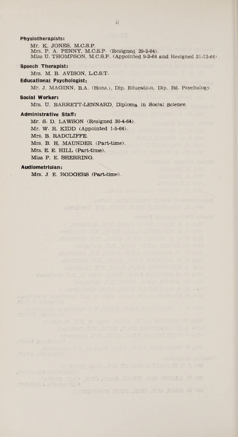 Physiotherapists: Mr. K. JONES, M.C.S.P. Mrs. P. A. PENNY, M.C.S.P- 'Resigned 29-2-64). Miss U. THOMPSON, M.C.S.P. (Appointed 9-3-64 and Resigned 31-12-64- Speech Therapist: Mrs. M. B. AVISON, L.C.S.T. Educational Psychologist: Mr. J. MAGINN, B.A. (Hons.), Dip. Education, Dip. Bd. Psychology. Social Worker: Mrs. U. BARRETT-LENNARD, Diploma in Social Science. Administrative Staff: Mr. S. D. LAWSON (Resigned 30-4-64). Mr. W. R. KIDD (Appointed 1-5-64). Mrs. B. RADCUFFE. Mrs. B. H. MAUNDER (Part-time). Mrs. E. E. HILL (Part-time). Miss P. E. SHERRING. Audiometrloian: Mrs. J. E. RODGERS (Paj*t^time).