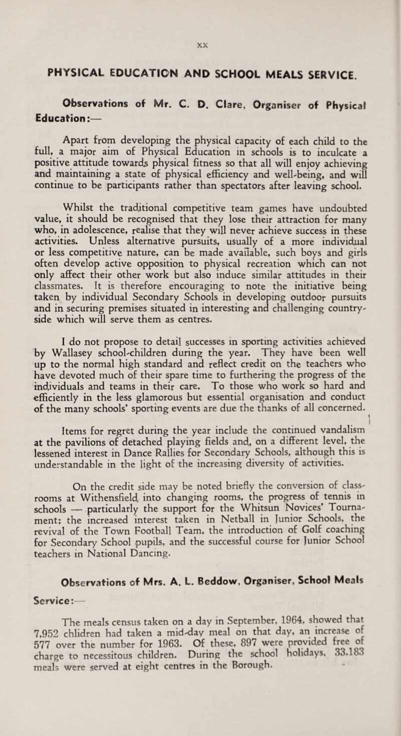 PHYSICAL EDUCATION AND SCHOOL MEALS SERVICE. Observations of Mr. C. D. Clare, Organiser of Physical Education:— Apart from developing the physical capacity of each child to the full, a major aim of Physical Education in schools is to inculcate a positive attitude towards physical fitness so that all will enjoy achieving and maintaining a state of physical efficiency and well-being, and will continue to be participants rather than spectators after leaving school. Whilst the traditional competitive team games have undoubted value, it should be recognised that they lose their attraction for many who, in adolescence, realise that they will never achieve success in these activities. Unless alternative pursuits, usually of a more individual or less competitive nature, can be made available, such boys and girls often develop active opposition to physical recreation which can not only affect their other work but also induce similar attitudes in their classmates. It is therefore encouraging to note the initiative being taken by individual Secondary Schools in developing outdoor pursuits and in securing premises situated in interesting and challenging country¬ side which will serve them as centres. I do not propose to detail successes in sporting activities achieved by Wallasey school-children during the year. They have been well up to the normal high standard and reflect credit on the teachers who have devoted much of their spare time to furthering the progress of the individuals and teams in their care. To those who work so hard and efficiently in the less glamorous but essential organisation and conduct of the many schools’ sporting events are due the thanks of all concerned. Items for regret during the year include the continued vandalism at the pavilions of detached playing fields and., on a different level, the lessened interest in Dance Rallies for Secondary Schools, although this is understandable in the light of the increasing diversity of activities. On the credit side may be noted briefly the conversion of class¬ rooms at Withensfield into changing rooms, the progress of tennis in schools — particularly the support for the Whitsun Novices’ Tourna¬ ment; the increased interest taken in Netball in Junior Schools, the revival of the Town Football Team, the introduction of Golf coaching for Secondary School pupils, and the successful course for Junior School teachers in National Dancing. Observations of Mrs. A. L. Beddow, Organiser, School Meals Service;— The meals census taken on a day in September, 1964, showed that 7,952 chlidren had taken a mid-day meal on that day, an increase of 577 over the number for 1963. Of these, 89 / were provided free of charge to necessitous children. During the school holidays, 33.183 meals were served at eight centres in the Borough.