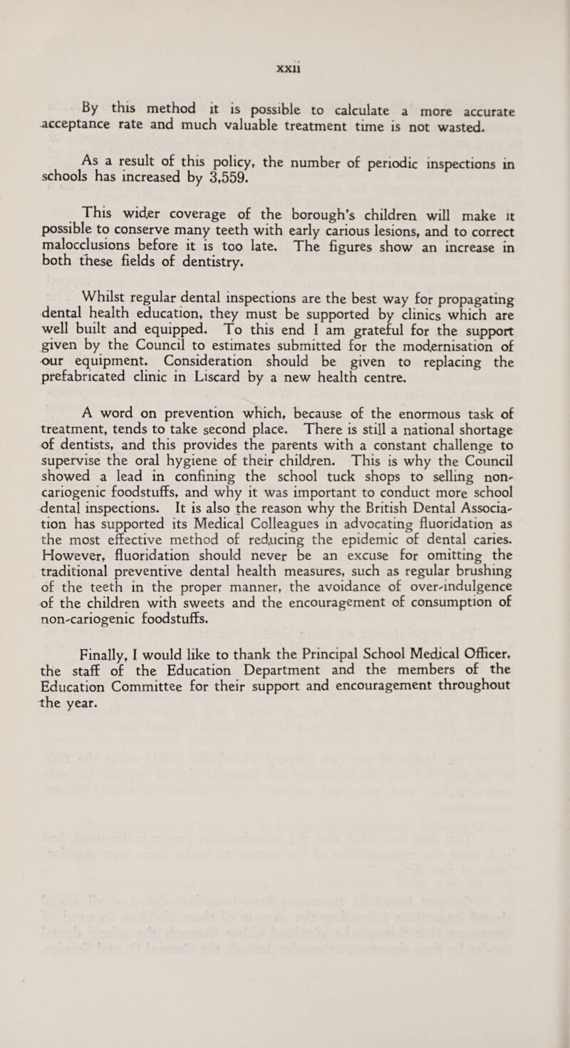 By this method it is possible to calculate a more accurate acceptance rate and much valuable treatment time is not wasted. As a result of this policy, the number of periodic inspections in schools has increased by 3,559. This wider coverage of the borough's children will make it possible to conserve many teeth with early carious lesions, and to correct malocclusions before it is too late. The figures show an increase in both these fields of dentistry. Whilst regular dental inspections are the best way for propagating dental health education, they must be supported by clinics which are well built and equipped. To this end I am grateful for the support given by the Council to estimates submitted for the modernisation of our equipment. Consideration should be given to replacing the prefabricated clinic in Liscard by a new health centre. A word on prevention which, because of the enormous task of treatment, tends to take second place. There is still a national shortage of dentists, and this provides the parents with a constant challenge to supervise the oral hygiene of their children. This is why the Council showed a lead in confining the school tuck shops to selling non- cariogenic foodstuffs, and why it was important to conduct more school dental inspections. It is also the reason why the British Dental Associa¬ tion has supported its Medical Colleagues in advocating fluoridation as the most effective method of reducing the epidemic of dental caries. However, fluoridation should never be an excuse for omitting the traditional preventive dental health measures, such as regular brushing of the teeth in the proper manner, the avoidance of over-indulgence of the children with sweets and the encouragement of consumption of non-cariogenic foodstuffs. Finally, I would like to thank the Principal School Medical Officer, the staff of the Education Department and the members of the Education Committee for their support and encouragement throughout the year.