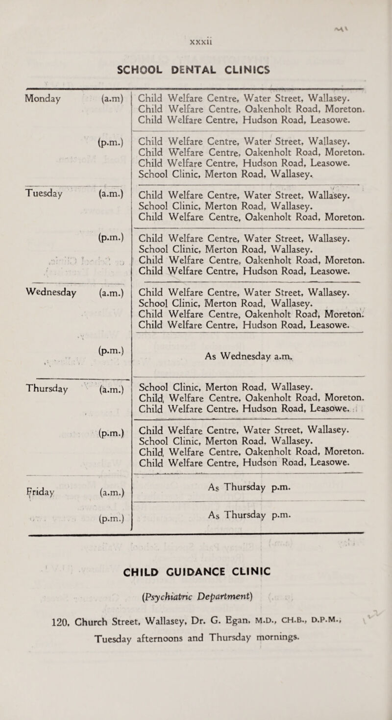 SCHOOL DENTAL CLINICS Monday (a.m) Child Welfare Centre, Water Street, Wallasey. Child Welfare Centre, Oakenholt Road, Moreton. Child Welfare Centre, Hudson Road, Leasowe. (p.m.) Child Welfare Centre, Water Street, Wallasey. Child Welfare Centre, Oakenholt Road, Moreton. Child Welfare Centre, Hudson Road, Leasowe. School Clinic, Merton Road, Wallasey. Tuesday (a.m.) Child Welfare Centre, Water Street, Wallasey. School Clinic, Merton Road, Wallasey. Child Welfare Centre, Oakenholt Road, Moreton. ; T . ft (p.m.) •*- *• • ’ } . .) Child Welfare Centre, Water Street, Wallasey. School Clinic, Merton Road, Wallasey. Child Welfare Centre, Oakenholt Road, Moreton. Child Welfare Centre, Hudson Road, Leasowe. Wednesday (a.m.) Child Welfare Centre, Water Street, Wallasey. School Clinic, Merton Road, Wallasey. Child Welfare Centre, Oakenholt Road, Moreton. Child Welfare Centre, Hudson Road, Leasowe. \ (p.m.) As Wednesday a.m. Thursday i (a.m.) School Clinic, Merton Road, Wallasey. Child, Welfare Centre, Oakenholt Road, Moreton. Child Welfare Centre, Hudson Road, Leasowe. (p.m.) Child Welfare Centre, Water Street, Wallasey. School Clinic, Merton Road, Wallasey. Child, Welfare Centre, Oakenholt Road, Moreton. Child Welfare Centre, Hudson Road, Leasowe. Friday (a.m.) As Thursday p.m. » i s » . » (p.m.) As Thursday p.m. CHILD GUIDANCE CLINIC (Psychiatric Department) 120. Church Street, Wallasey, Dr. G. Egan, M.D., CH.b., d.p.M., Tuesday afternoons and Thursday mornings.