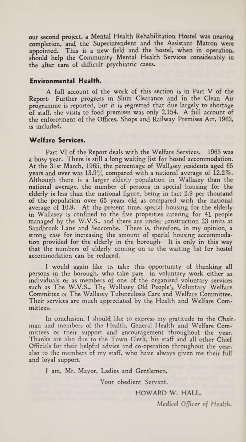 our second project, a Mental Health Rehabilitation Hostel was nearing completion, and, the Superintendent and the Assistant Matron were appointed. This is a new field and the hostel, when in operation, should help the Community Mental Health Services considerably in the after care of difficult psychiatric cases. Environmental Health. A full account of the work of this section is in Fart V of the Report* Further progress in Slum Clearance and in the Clean Air programme is reported, but it is regretted that due largely to shortage of staff, the visits to food premises was only 2,154. A full account of the enforcement of the Offices, Shops and, Railway Premises Act, 1963, is included. Welfare Services. Part VI of the Report deals with the Welfare Services. 1965 was a busy year. There is still a long waiting list for hostel accommodation. At the 31st March, 1965, the percentage of Wallasey residents aged 65 years and over was 13.9% compared with a national average of 12.2%. Although there is a larger elderly population in Wallasey than the national average, the number of persons in special housing for the elderly is less than the national figure, being in fact 2.9 per thousand of the population over 65 years old, as compared with the national average of 10.9. At the present time, special housing for the elderly in Wallasey is confined to the five properties catering for 41 people managed by the W.V.S., and there are under construction 23 units at Sand,brook Lane and Seacombe. There is, therefore, in my opinion, a strong case for increasing the amount of special housing accommoda¬ tion provided for the elderly in the borough- It is only in this way that the numbers of eld,erly coming on to the waiting list for hostel accommodation can be reduced. I would again like to take this opportunity of thanking all persons in the borough, who take part in voluntary work either as individuals or as members of one of the organised voluntary services such as The W.V.S., The Wallasey Old People’s Voluntary Welfare Committee or The Wallasey Tuberculosis Care and Welfare Committee. Their services are much appreciated by the Health and Welfare Com¬ mittees. In conclusion, I should, like to express my gratitude to the Chair¬ man and members of the Health, General Health and Welfare Com¬ mittees or their support and encouragement throughout the year. Thanks are also due to the Town Clerk, his staff and all other Chief Officials for their helpful advice and co-operation throughout the year, also to the members of my staff, who have always given me their full and loyal support. I am, Mr. Mayor, Ladies and Gentlemen, Your obedient Servant, HOWARD W. HALL. Medical Officer of Health.