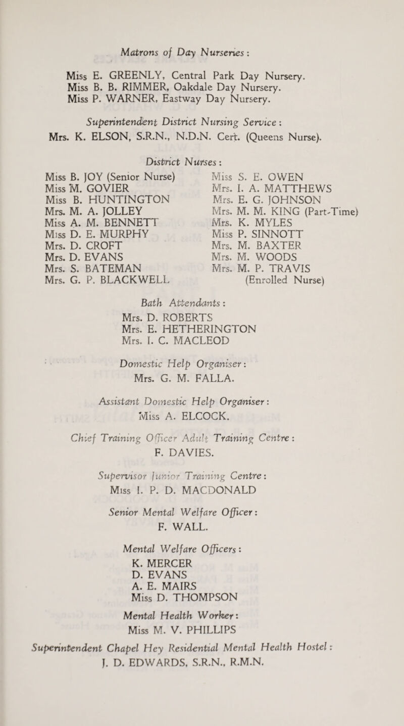 Matrons of Day Nurseries: Miss E. GREENLY, Central Park Day Nursery. Miss B. B. RIMMER, Oakdale Day Nursery. Miss P. WARNER, Eastway Day Nursery. Superintendent District Nursing Service : Mrs. K. ELSON, S.R.N., N.D.N. Cert. (Queens Nurse). District Nurses: Miss B. JOY (Senior Nurse) Miss M. GOVIER Miss B. HUNTINGTON Mrs. M. A. JOLLEY Miss A. M. BENNETT Miss D. E. MURPHY Mrs. D. CROFT Mrs. D. EVANS Mrs. S. BATEMAN Mrs. G. P. BLACKWELL Miss S. E. OWEN Mrs. I. A. MATTHEWS Mrs. E. G. JOHNSON Mrs. M. M. KING (Part-Time) Mrs. K. MYLES Miss P. SINNOTT Mrs. M. BAXTER Mrs. M. WOODS Mrs. M. P. TRAVIS (Enrolled Nurse) Bath Attendants: Mrs. D. ROBERTS Mrs. E. HETHERINGTON Mrs. I. C. MACLEOD Domestic Help Organiser: Mrs. G. M. FALLA. Assistant Domestic Help Organiser: Miss A. ELCOCK. Chief Training Officer Adult Training Centre: F. DAVIES. Supervisor Junior l raining Centre: Miss I. P. D. MACDONALD Senior Mental Welfare Officer: F. WALL. Mental Welfare Officers: K. MERCER D. EVANS A. E. MAIRS Miss D. THOMPSON Mental Health Worker: Miss M. V. PHILLIPS Superintendent Chapel Hey Residential Mental Health Hostel: J. D. EDWARDS, S.R.N., R.M.N.