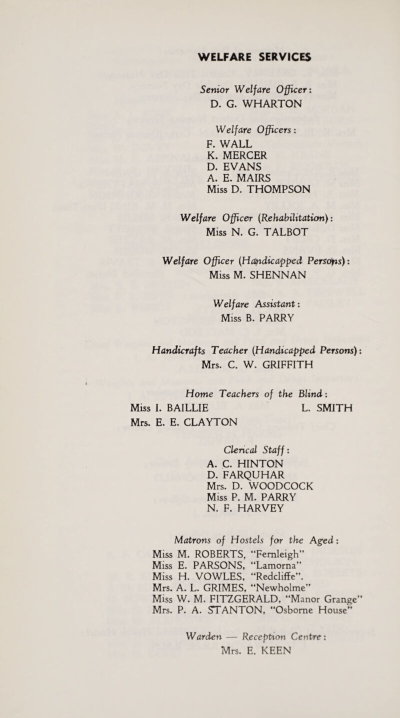 WELFARE SERVICES Senior Welfare Officer: D. G. WHARTON Welfare Officers: R WALL K. MERCER D. EVANS A. E. MAIRS Miss D. THOMPSON Welfare Officer (Rehabilitation): Miss N. G. TALBOT Welfare Officer (Handicapped Persons): Miss M. SHENNAN Welfare Assistant: Miss B. PARRY Handicrafts Teacher (Handicapped Persons) Mrs. C. W. GRIFFITH Home Teachers of the Blind: Miss L BAILLIE L. SMITH Mrs. E. E. CLAYTON Clerical Staff: A. C. HINTON D. FARQUHAR Mrs. D. WOODCOCK Miss P. M. PARRY N. F. HARVEY Matrons of Hostels for the Aged: Miss M. ROBERTS, “Femleigh” Miss E. PARSONS, “Lamorna” Miss H. VOWLES, “Redcliffe”. Mrs. A. L. GRIMES, “Newholme Miss W. M. FITZGERALD, “Manor Grange Mrs. P. A. STANTON, “Osborne House“ Warden — Reception Centre: Mrs. E. KEEN